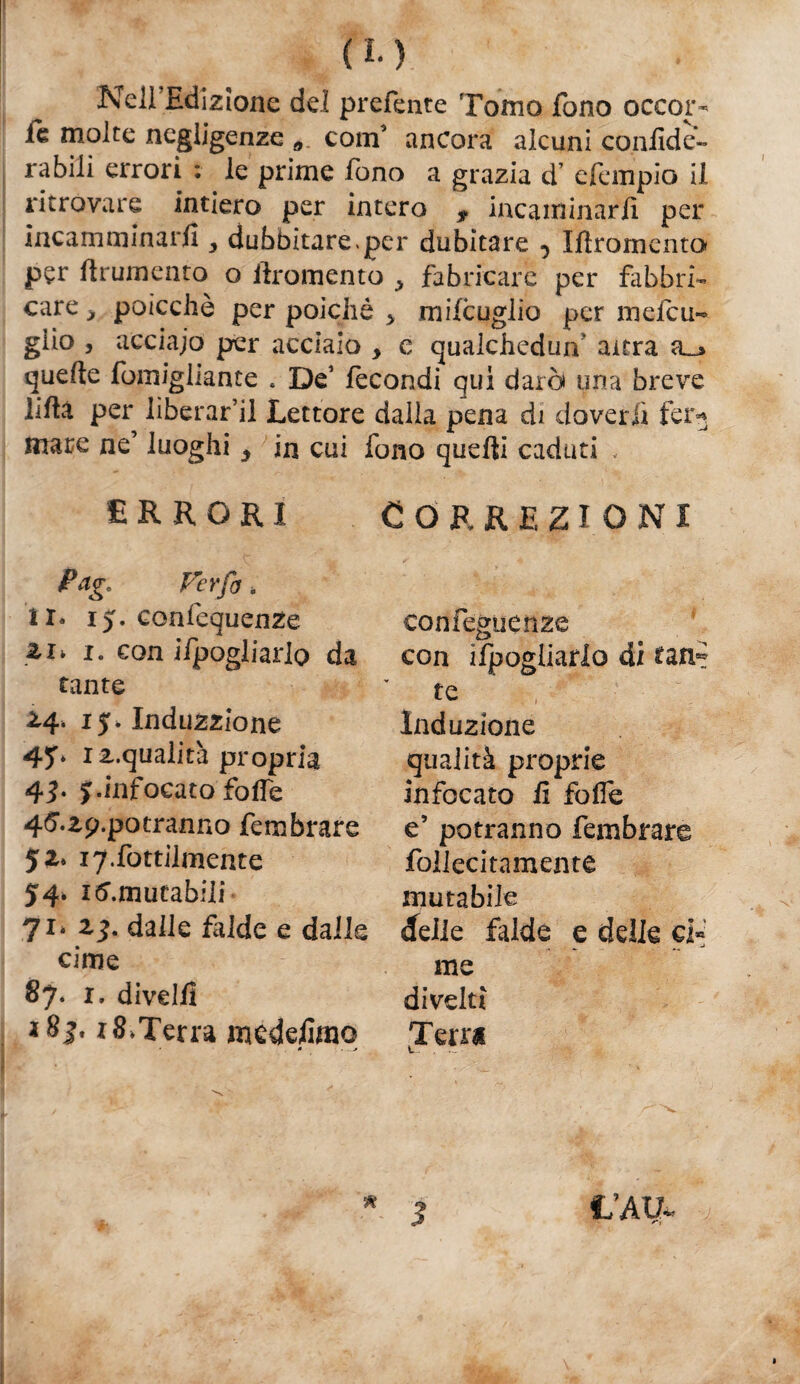 (L) Nell Edizione del prefente Tomo fono occor¬ re molte negligenze * coin ancora alcuni cOniide- rabili errori : le prime fono a grazia d’ efempio il ritrovare intiero per intero ? incanìinarE per incamminarli y dubbitare.per dubitare 5 Ifiromenta per frumento o ilromento ^ fabricare per fabbri¬ care > poicchè per poiché > mifcuglio per melcu- giio , acciajo per acciaio , e qualchedun' altra quelle fomigliante . De1 fecondi qui darò una breve lilla per liberarci Lettore dalla pena di doverli fei> mare ne’ luoghi y in cui fono quelli caduti , Correzioni confeguenze con Spogliarlo di uni te ,  Induzione qualità proprie infocato lì folle e’ potranno fembrare follecitamente mutabile 71* ìj. dalle falde e dalle «delle falde e delle ci» cime nie 87* 1, divelli divelti 1 8j. r 8,Terra mcdelimo Terra * ■ —-* t. ERRORI Pago Ver fa „ il* 15. confequenze 1. con ifpogliarlo da tante £4. iy> Induzzione 4?* 1 z.qualità propria 4T y.infocato folfe 4<5.zp.potranno fembrare 5 z* 17. fatalmente 54. immutabili 1/AIL