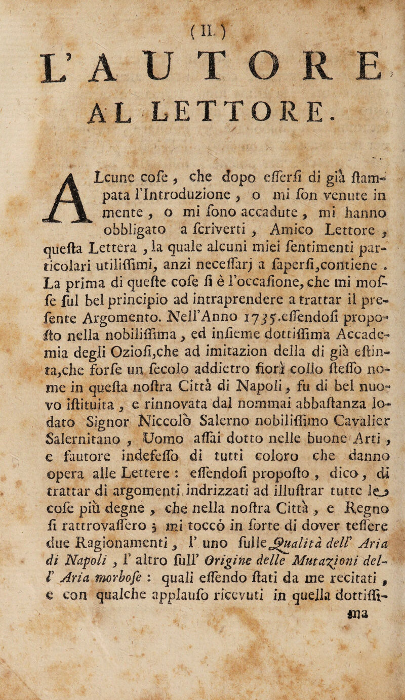 AL LETTORE. A Leone cofe 9 che dopo elTerfi di già flam- pata l’Introduzione , o mi fon venute in niente , o mi fono accadute , mi hanno obbligato a fcriverti , Amico Lettore 3 quella Lettera , ìa quale alcuni miei fentimenti par¬ ticolari utiliffuni, anzi neceffarj a faperil^contiene a La prima di quelle cofe fi è faccaHone, che mi mof¬ fe fui bel principio ad intraprendere a trattar il pre- fente Argomento. Nell’Anno ly-^.elfendofi propo- ito nella nobilifiìma, ed infieme dottiffima Accade¬ mia degli Oziofi,che ad imitazion della di già eflin- ta,che forfè un fecolo addietro fiorì colio fteflò no¬ me in quella nollra Città di Napoli * fu di bel nuo¬ vo illituita , e rinnovata dal nominai abballanza lo¬ dato Signor Niccolò Salerno nobiliffimo Cayalier Salernitano , Uomo affai dotto nelle buone Arti > e fautore indefelfo di tutti coloro che danno opera alle Lettere : effendofi propofio , dico, di trattar di argomenti indrizzati ad illullrar tutte lo cofe più degne , che nella nollra Città , e Regno fi ractrovalfero 5 mi toccò in forte di dover teffere due Ragionamenti 3 F uno fuileQualità deir Aria di Napoli , f altro full’ Origine delle Mutazioni del- t Aria morbofe : quali effendo fiati da me recitati f e con qualche applaufo ricevuti in quella dottifiì-