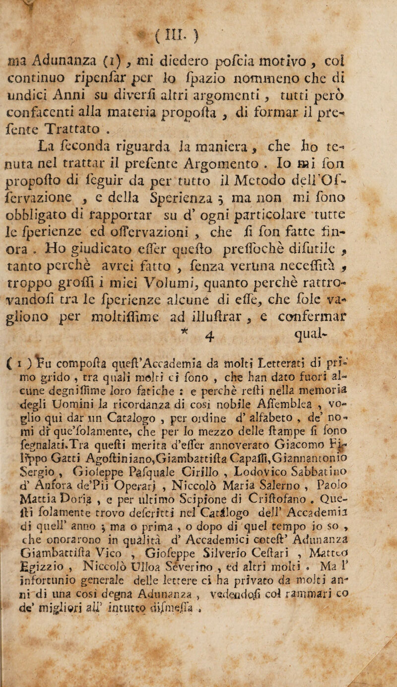 y ( ni.} ■ ma Adunanza (i) ^ mi diedero pofeia motivo > coi continuo ripenfar per lo fpazio nommeno che di undici Anni su diverii altri argomenti, tutti però confacenti alla materia propofta , di formar il pre¬ ferite Trattato . La feconda riguarda la maniera * che ho te- nuta nel trattar il prefente Argomento . Io mi fon propofto di feguir da per tutto il Metodo delfOf- fervazione , e della Sperienza 5 ma non mi fono obbligato di rapportar su d’ ogni particolare tutte le fperienze ed ofTervazioni , che iì fon fatte fin¬ ora . Ho giudicato eOer quello prelfochè difutile T tanto perchè avrei fatto , fenza veruna neceffith 9 troppo grolfi i miei Volumi, quanto perchè rattro¬ vali do il tra le fperienze alcune di effe, che fòle va- giiono per moltiffime ad illuhrar 9 e confermar * 4 qual- ( 1 ) Fu compolla queft’Accademia da molti Letterati di pri¬ mo grido , tra quali moiri ci fono , die han d2to fuori al¬ cune degnilTime loro fatiche : e perchè refti nella memoria degli Uomini la ricordanza di cosi nobile Afiemblea , vo¬ glio qui dar un Catalogo , per oidine d’ alfabeto , de’ no¬ mi df que’folamente, che per Io mezzo delle {lampe lì fono fegnalati.Tra quelli merita d’efler annoverato Giacomo Fi¬ lippo Gatti Agoltiniano,Giambattilla Capalìì,Gi2nnantonio Sergio , Gioleppe Pàfquale Cirillo , Lodovico Sabbatino d’ Anfora de’Pii Operar; , Niccolò Maria Salerno , Paolo Mattia Dona , e per ultimo Scipione di Crilìofano . Que¬ lli folamente trovo deferite* nel Catalogo dell’ Accademia di quell’ anno \ ma o prima , o dopo di quel tempo io so > che onorarono in qualità d’ Accademici coteft’ Adunanza Giambactilìa Vico , Giofeppe Silverfo Cellari , Mattcò Egizzio , Niccolò Ulloa Severino , ed altri molti « Ma 1' infortunio generale delle lettere ci ha privato da molti an* ni dì lina cosi degna Adunanza , vedendoli col rammari co de’ migliori ali5 intutto dijfmeffa ,