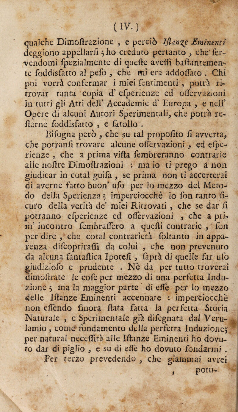 qualche Dìmofìrazione , e perciò IJian%e Eminenti deggiono appellarli5 ho créduto pertanto , che fer¬ vendomi Ipezialmente di quelle aveffi bafiantemen* te foddisfatto al pefo , che mi era addogato . Chi poi vorrà confermar i miei fentimenti , potrà ri¬ trovar tanta copia d’ efperienze ed oNervazioni in tutti gli Atti deli’ Accademie d’ Europa , e nell’ Opere dì alcuni Autori Sperimentali, che potrà re- ftàrne foddisfatto , e fatollo . Bifogna però , che su tal propofito fi avverta, che potranfi trovare alcune olfervazioni , ed efpe¬ rienze , che a prima villa fembreranno contrarie alle noftre Dimòft-razioni : ma io ti prego à non giudicar in cotal guifa , se prima non ti accerterai di averne fatto buon’ ufo per lo mezzo del Meto¬ do della Sperienza 5 imperciocché io fon tanto fi- euro della verità de’ miei Ritrovati, che se dar il potranno efperienze ed ofiervazioni , che a pii* mincontro fembraffero a quelli contrarie , fori per dire , che cotal contrarietà foltanto in appa¬ renza difeopriraffi da colui , che non prevenuto da alcuna fantaftica ìpotefi , faprà di quelle far ufo giudiziofo e prudente . Nè da per tutto troverai (firn affiate le cofeper mezzo di una perfetta Indu¬ zione 5 ma la maggior parte di elle per lo mezzo delle Manze Eminenti accennate : imperciocché non efièndo finora fiata fatta la perfetta Storia Naturale , e Sperimentale già difegnata dal Veru- lamio, come fondamento della perfetta Induzione} per naturai neceffità alle Manze Eminenti ho dovu¬ to dar di piglio , e su di dfe ho dovuto fondarmi . Per terzo prevedendo , che giammai avrei potu- *