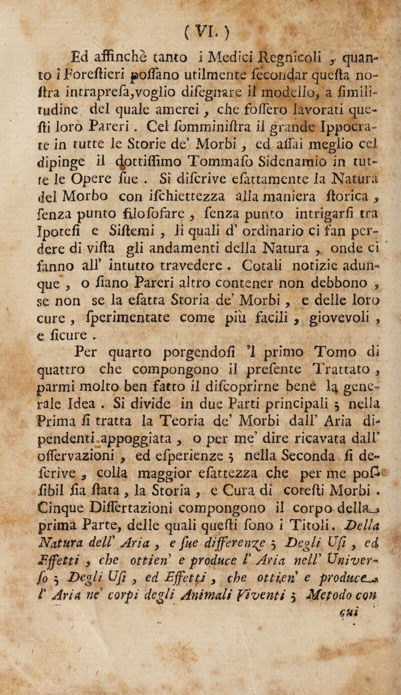 ( VL } Ed affinchè tanto I Medici Regnicoli f quan¬ to i Poreftieri poflano utilmente fecondar quella no- lira intraprefa,vogìio dileguare il modello, a limili- tudine del quale amerei, che folfero lavorati que¬ lli loro Pareri. Gel fomminiflra il grande Ippocra- te in tutte le Storie de’ Morbi, ed affai meglio cel dipinge il dpttiffimo Tonini alò Sidenamio in tut¬ te le Opere lue . Si difcrive elèttamente la Natura del Morbo con ifchiettezza alla maniera Itorica * fenza punto fìlofofare , fenza punto intrigarli tra Ipotelì e Silkmi , li quali d’ ordinario ci fan per¬ dere di villa gli andamenti della Natura , onde ci fanno all’ intutto travedere . Cotali notizie adun¬ que j, o liano Pareri altro contener non debbono , se non se la efatta Storia de’ Morbi, e delle loro cure , fperimentate come piu facili $ giovevoli , e licure . Per quarto porgendoli 1 primo Tomo di quattro che compongono il prefente Trattato 3 panni molto ben fatto il difcoprirne bene la gene- rale Idea . Si divide in due Parti principali 3 nella Prima li tratta la Teoria de’ Morbi dall’ Aria di¬ pendenti .appoggiata , o per me’ dire ricavata dalf olfervazioni , ed efperienze 3 nella Seconda fi de« feri ve , colia maggior e fittezza che per me po£ fibil ila fiata , la Storia , e Cura di catelli Morbi . Cinque Difiertaziani compongono il corpo della_j» prima Parte, delle quali quelli fono i Titoli. Della Natura dell' Aria , e fue differente 3 Degli Ufi , ed Affetti y che ottien e produce V Aria nell’ Univer- fo 3 Degli Ufi , ed Effetti , che ottien e produce^ 1' Aria ne corpi degli Animali Fi venti 3 Metodo con cui