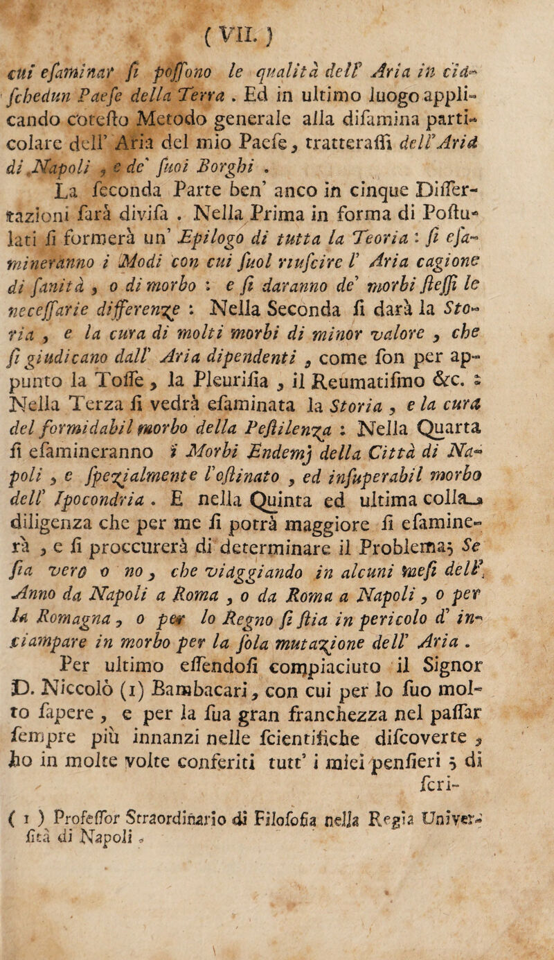 cui esamina? fi pojfono le qualità deli Ària in cìd’*» fchedun Paefe della Terra . Ed in ultimo luogo appli» cando c'otefio Metodo generale alla difamina parti¬ colare dell’ Aria del mio Paefe, tratterai!! deli Ari d di .Napoli j e de' fuoi Borghi . La feconda Parte ben’ anco in cinque DiiTer- ftaziom farà divifa . Nella Prima in forma di Poftu* lati fi formerà un’ Epilogo di tutta la Teoria : fi cjà~ mineranno i Modi con cui fuol nufcire i Aria cagione di fanità , o di morbo : e fi daranno de’ morbi fi e (fi le neceffarie differente : Nella Seconda fi darà la Sto** ria , e la cura di molti morbi di minor valore , che fi giudicano dall Aria dipendenti 9 come fon per ap~ punto la ToiTe , la Pleurifia 5 il Reumatifmo &c. s Nella Terza fi vedrà efaminata la Storia , e la cura del formi d ab il morbo della Pefiilenxa ; Nella Quarta fi efamineranno i Morbi Endemj della Città di Na<° poli 9 e [penalmente iofiìnato 9 ed infuperabil morbo deli Ipocondria . E nella Quinta ed ultima colla_» diligenza che per me fi potrà maggiore fi efamine- fa 3 e fi proccnrerà di determinare il Problema} Se fi a vero o no 9 che viaggiando in alcuni me fi delit Anno da Napoli a Roma , o da Roma a Napoli, o per la Romagna ? o per lo Regno fi fila in pericolo T in* jclampare in morbo per la fola mutatone deli Aria . Per ultimo dfendofi compiaciuto il Signor D. Niccolò (i) Bambacari* con cui per lo fuo mol¬ to Papere , e per la fu a gran franchezza nel paifar Tempre piu innanzi nelle fcientifiche difeoverte , Jho in molte volte conferiti tutt’ i miei penfieri s di ✓ feri- ( i ) Profeffor Straordinario di Filofofia nella Regia Uniycr- iità di Napoli ^ •