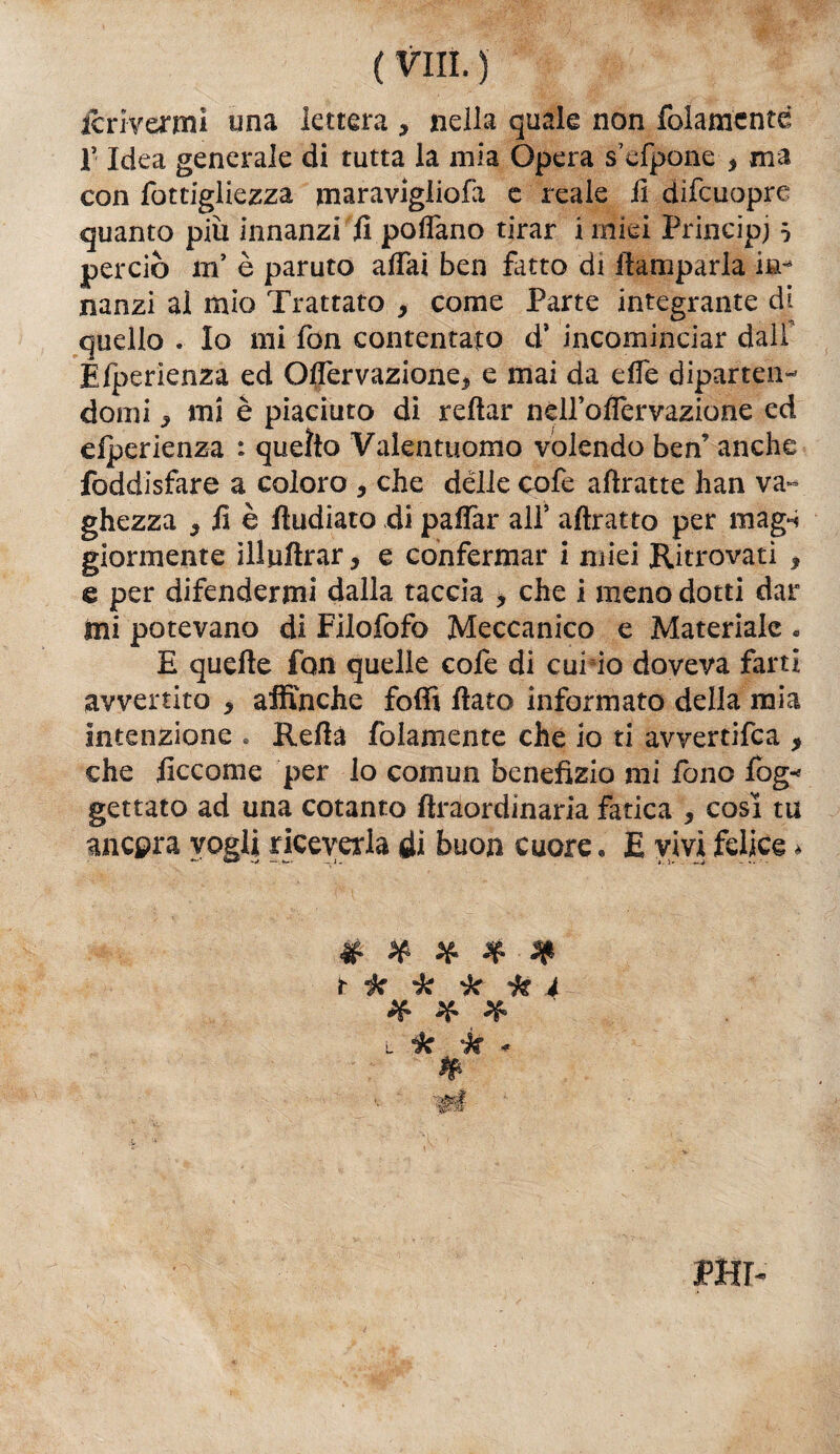 icrivenni una lettera , nella quale non folamentd r Idea generale di tutta la mia Opera s’efpome , ma con fotcigliezza maravigliofa e reale il difcuopre quanto più innanzi il poflano tirar i miei Principi 5 perciò m’ è paruto aiTai ben fatto di ftamparla nanzi al mio Trattato , come Parte integrante di quello . Io mi fon contentato d* incominciar dall Efperienza ed Oifervazione* e mai da effe diparten¬ domi ^ «ni è piaciuto di reftar nelfoflervazione ed eiperienza : quello Valentuomo volendo ben’ anche foddisfare a coloro , che delle cofe attratte han va-» ghezza , il è fìudiato di paffar all’ attratto per mag-ì giorni-ente ilJuflrar, e confermar i miei Ritrovati 3 e per difendermi dalla taccia , che i meno dotti dar Ini potevano di Filofofo Meccanico e Materiale « E quelle fon quelle cofe di cui io doveva farti avvertito * affinché fotti ttato informato della mia intenzione . Retta /blamente che io ti avvertifea > che Eccome per lo coinun benefizio mi fono log-* gettato ad una cotanto firaordinaria fatica , cosi tu ancora vogli riceverla di buon cuore. E vivi felice * t k k k k 4 # * * l tic k * PHr-