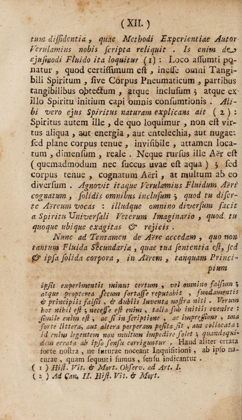 tura diffìdentid 9 quae Metbodi Fxperientiae Autor Vendami ii$ nobis [cripta r e li qui t , Is enim do ejufmodi Fluido ita loquitur (i) : Loco aduniti pq~ natur , quod certiffimum eft , inefle ornai Tangi¬ bili Spiritimi, Uve Corpus Pneumaticum , partibus cangibilibus ojxetìum , acque inclufum 5 acque ex ilio Spirita initium capi omois cònfumtionis . Ali¬ bi vero ejus Spiritus naturam explicans ait ( z ) 1 Spiritus au'tem ille , de quo loquimur , non eft vir- tus aliqua , aut energia , aut entelechia, aut nugae: fed piane corpus tenue , inviabile , attamen loca- tum , dimenfum , reale . Ncque rurfus ille Aer eft ( quemadmodum nec fuccus uvae eft aqua ) 5 fed corpus tenue , cognatuni Aeri , at multa ni ab eo diverfum . Agnovit itaque Vernicimi us Fluiduvn Aeri (cognatum , folidis omnibus inclufum j quod tu di [er¬ te Aèreum vocds : illudque omnino diverfum facit a Spiritn Univerfali Veterum Imaginario , quod tu quoque ubique exdgitas & rejicis » Nane ad Tentamen de Aere accedam , quo non tantum Fluida Secondaria , quae tud [ententia efl, fed 0 ìp[a [alida corporei, in A'érem r tanquam Princi¬ pi um ■ipjìs experimenti a minus certum , vel omnino falfum % atque prof tersa fecum fortajfe reputali t , fundamentis cr principi i s falfìs , & dubiis Inventa nojira niti . Ver uva • toc nìhiì ejl ; necejfe ejl enim , tali a [uh initiis^ evenire t [imile enim efl, ac Jl in [criptione , ac imprelione , una forte littera, aut altera perperam pojitajìt , aut collocata1 id enim legentem non multum impedire Jolet ; quandoqui- dem errata ab ipfo fenfu corrigun tur ', Haud ali ter errata forte noftra , ne faturae noceant Inquifìtioni , ab ipfo na« turae quam feqtmti fumus, fenfu indicantur « ( 1 ) Hi ih Vit« & Mort. Obferv. ad Art. L ( 1 ) Ad (fan, IL tfijl* Vii. è MoV-