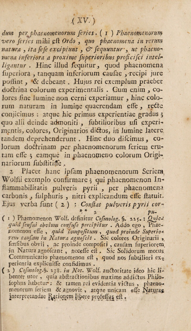 / ,( XV. ) dim per^phaenomenorum feries. ( i ) Phaenomenorum vero ferie s milii eh Orda , quo phacnomena in rerum natura , ita fefe excipiunt 3 & fequuntur-, ut phaeno mena inferiora a proxime fuperiorihus proficifci intei- ligantur . Hinc illud fequitur, quod phaenomena fuperiora tanquam inferiorum caufae > recipi jure pollili t, & debeant. Hujus rei exemplum praebet cio&rina colorimi experimentalis . Cum enim > co- lores fine luminenon cerni experiamur ^ hinc colo¬ rimi natiiram in lumiije quaerendam effe, retìe conjicimus : atque hic primus experientiae gradus 5 quo alii deinde acknoniti , fubtilioribus ufi experi- mentis,, colores, Originarios di&os, in lumine latere. tandem deprehenderunt . Hinc duo difeimus , co¬ lor um dodrinam per phaenomenorum feriem eru- tam effe 5 eamquè in pliaenocneno colorum Grigi- nariorum fubftitifte . z Placet hanc ipfam phaenomenorum Seri era Wolfii exemplo confirmare 5 qui phaenonienon In- flammabilitatis pulveris pyrii , per phaenomena carbonis ^ fulphuris , nitri explicandum effe Ilatuit» Ejus verba fune ( z ) : Confiat pulveris pyrii cor- ** * 2. ■ pu- ( 1 ) Phaenomenofi Wolf. definitur Cofmolog. §. : Qpjc* quid fenfui obvium confufe percipitur . Addo ego , Phae- nomenon effe , quid compojìtum , quod proinde Superio* rem canfani in Natura agnofeit . Sic colores Originari! fenfìbus obvii , ac proinde comporti , caufam fuperior?m, in Natura agnofcanc , neceffe eli . Sic Solidorum motus Communicatio phaenomenon eft , quod nos fubtiliori ex^ perientia explicuifle confìdimus . ( z ) Cofmolog.§. 138. in N°t, Wolf. auftoritate ideo hic li-' benter utor , quia abflracb’onibus maxime addictus PhiJo- fophus habetui»; & tamen rei evidentia vicius , phaeno- menorum feriem & agno vie , atque unicam effe Natura^ interprecandae J^cionem libere prqfeffu^ eff ♦