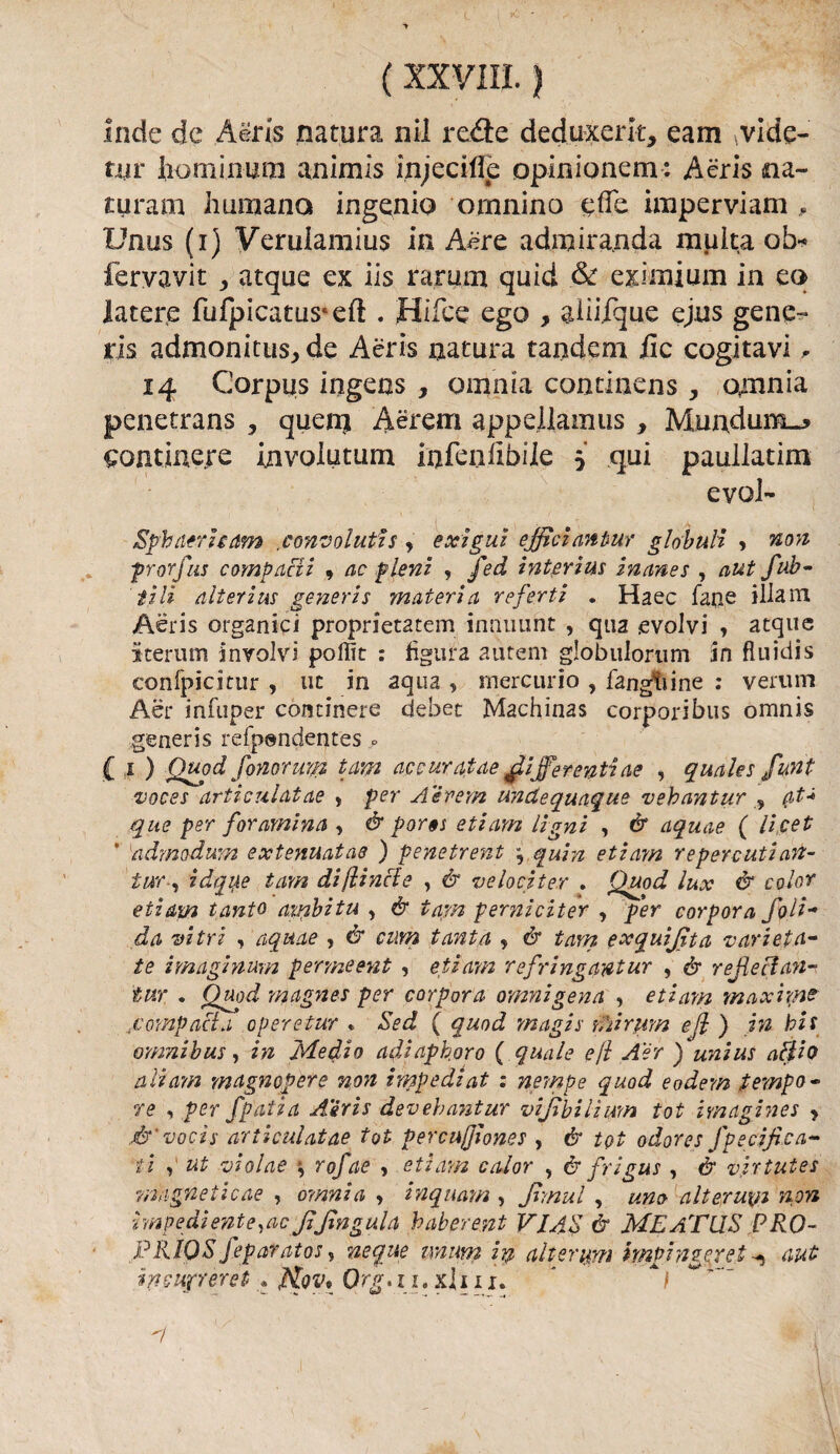 Inde de Aèris natura nil redi e deduxerk, eam\vide- tyr iio minuto animis injecilfe opinionem: Aèris na- turam immane* ingenio ornnino effe imperviam , Unus (i) Verulamius in Aere admiranda multa ob* fervavit ,, atque ex iis ramai quid & eximium in eo latere fufpicatus*eft . Hifce ego , aliiique ejus gene¬ ris admonitus, de Aèris natura tandem ile cogitavi , 14 Corpus ingens , omnia continens, omnia penetrans , quenj Àèrem appeliamus , Mundum_* continere invoiutum infallibile 5 qui paullatim evol- Sphnerham convoluti s , exigui efficianiur globuli •> 'non prorfas comparii 9 ac fieni , fed interim inanes , aut fub- tili alterìus generis materia referti . Haec fané illam Aèris organici proprietatem innuunt , qua -evolvi , acque iterum involvi poffit : figura autem globulorum in fluidis confpicitur , ut in aqua , mercurio , fangfiine : verum Aèr infuper continere debet Machinas corporibus omnis generis reipendentes » C 1 ) Quo d fonar mi? tam accuratae differenti ae , quales funt voces articulatae , per A e rem undequaque vebantur , (tt+ que per foramina , èr por§s etiam Ugni , èr aquae ( licei * admodum extenuatae ) pene treni , quin etiam reperenti an- tur-, idque tam di/linci e , èr ve loci ter . Quod lux & color etiam tanto ainbitu , & tam peryiiciter , per corpora foli- da vi tri , aquae , èr cum tanta , èr tam exquijìta vari et et¬ te imaginum permeent , etiam refringantur , èr re He clan- tur . Quod magnes per corpora omnigena , etiam maxiync 4compacla operetur « Sed ( quod ynagis mi rum ejl ) in bis omnibus, in Medio adiaphoro ( quale ejl A'ér ) unius aftio a li am magn opere non impedì at : nempe quod e ode-m tempo¬ re , per fpatia A'èrìs devehantur vijibilìum tot imagines , é1'vocis articulatae tot percujjìones , & tot odores fpecifica- ili , ut violae , rofae , etiam calor , & frigus , & virtutes raagneticae , oy/inia , inquayn , Jtmul , alteruyi non impediente,ac JiJingula baberent VIAS & MEATilS PRO- J?R.IQS feparatos, ncque unum in alteruyn impinzerei aut inmpreret . Org-. 11. xi 111. ' *1 A