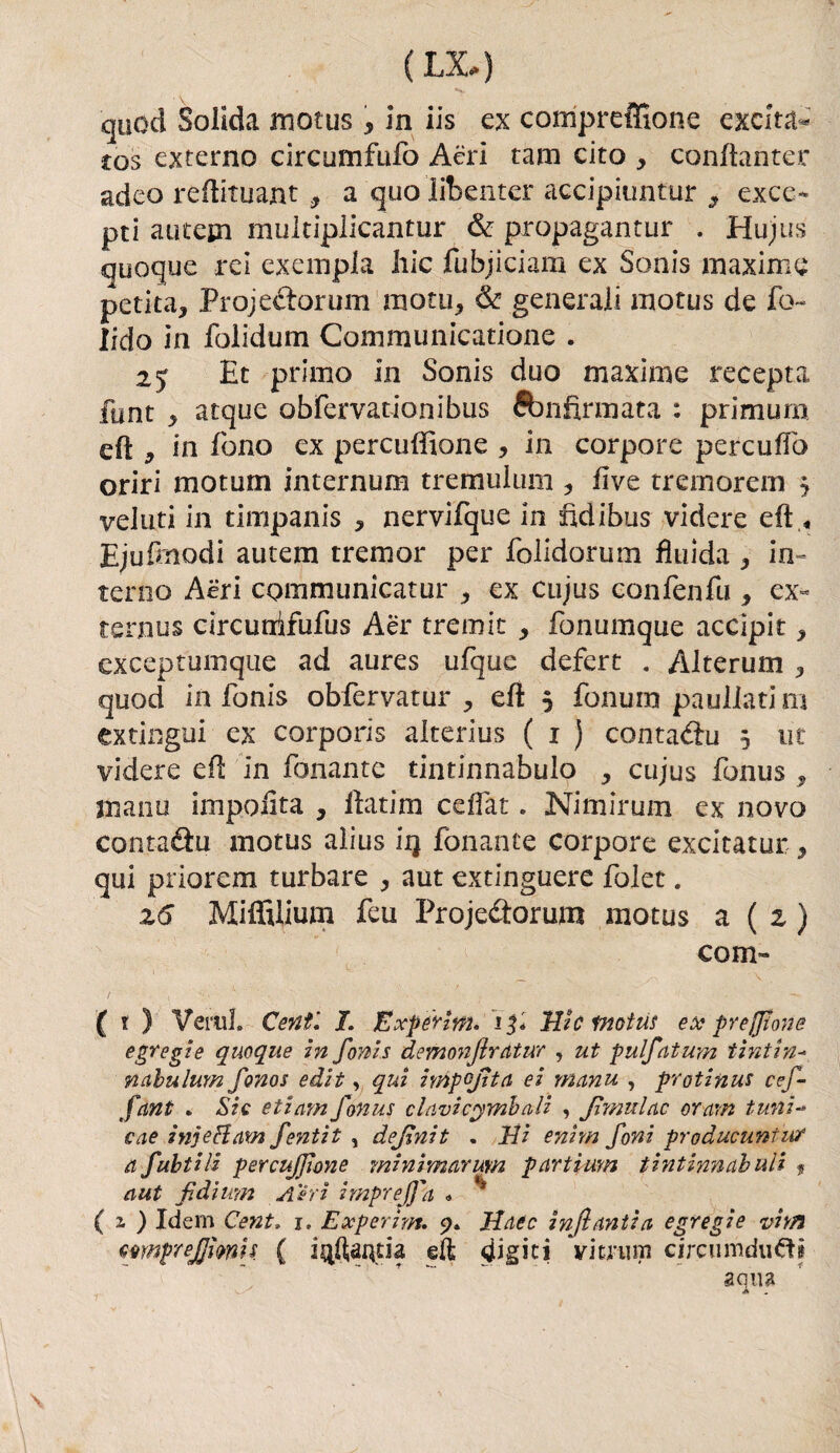 (IX) cjuod Solida motus, in iis ex compreffione exclta* s;os externo circumfufo Aeri tam cito , conftanter adeo reftituant, a quolibenter accipiuntur s exce- pti autein multiplicantur & propagantur . Hujus quoque rei exempia liic fubjiciam ex Sonis maxime perita, Projedorum mota, & generali motus de fo- lido in folidum Communicatione . Et primo in Sonis duo maxime recepta flint , atque obfervauonibus ébnfirmata : prirnum eft y in fono ex percuffione , in corpore percufiò oriri motum internum tremulum , live tremorem j veluti in timpanis , nervifque in fidi bus videro eft « Ejufinodi autem tremor per folidorum fluida , in- terno Aeri communicatur , ex cujus confenfu , ex« ternus circunifufus Aèr tremit , fonumque accipit, exceptumque ad aures ufque defert . Alterum , quod in fonis obfervatur , eli 5 fonum paullatim extingui ex corporis aiterius ( 1 ) contadu 5 ut videre eft in fonante tintinnabulo , cujus fonus, mano impoiita , fiatim ceflat. Nimirum ex novo contadu motus alius ìq fonante corpore excitatur , qui priorem turbare , aut extinguere folet. z6 Miffilium feu Projedorum motus a ( z ) coni» ( t ) Verni. Centi I. Expèrim. 13* IVc motus ex* preffione egregie quoque in fonis demonflrdtur , ut pulfatum tintine nabulum fonos edit, qui inipojtta ei manu , protinus cef- fant . Sic etìeim fonus elùvi cembali , fimulac or am funi-* eae injeHam fentit , definìt . Vi enim foni producuntur a fultili percujfione minimarum partìum tintinnai ali $ aut fidi imi Aìri imprejfa * ( 2, ) Idem Cent. r. Experhn. 5?. Hate infantiti egregie vitti wnpreffimn ( iqftaqtia efi digiti vitrum cjrcumdufìi a qua