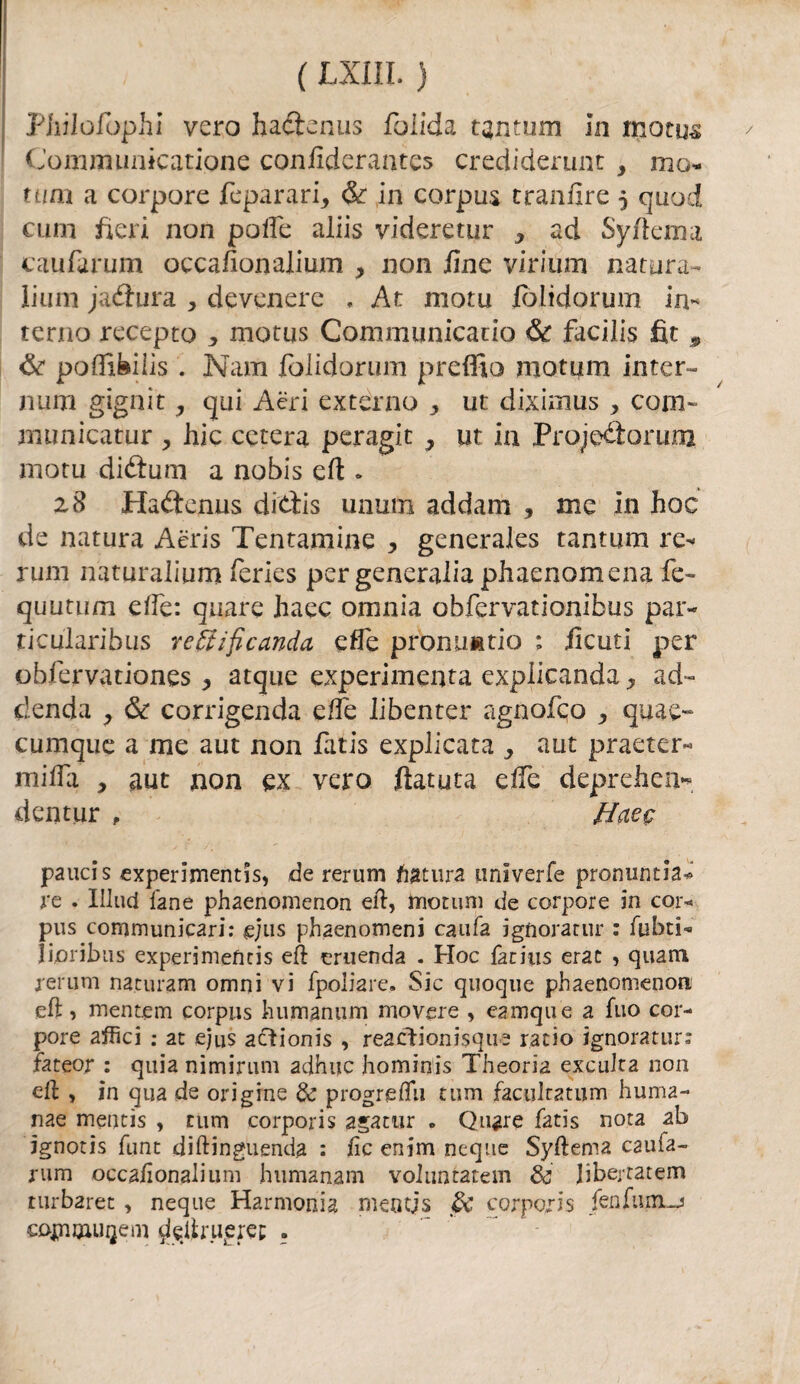 Philofophi vero hadtenus fòlida tantum In inotu^ Communicatione confiderantcs crediderunt , mo- tum a corpore feparari, & in corpus tranlire 5 quod curn fieri non poiTc aliis videretur * ad Syfiema caufarum oecafionalium , non /Ine virium natura- lium jaéìura , devenerc , At motu fòlidorum in¬ terno recepto * motus Communicado & facilis fit ^ & poffi&ilis . Nana folidorum preffio motum inter¬ nimi gignit, qui Acri externo ^ ut diximus , corn» municatur > hic cetera peragit 3 ut in Projedforum motu diftum a nobis ed » z8 Hatìrenus dittis unum addarci 3 me In hoc de natura Aèris Tentamine , generales tantum re¬ rum naturalium feries per generalia phaenomena fe~ quutum ciTc: qaare haec omnia obfervationibus par- ticularibus rettificando, effe proniuatio : ileuti per obfervationes, atque experimenta expiicanda ^ ad¬ denda , & corrigenda e/fe libenter agnofeo ^ quae- cumquc a me aut non fatis explicata ^ aut praeter- mifla , aut non ex vero datura effe deprehen* dentar , Haec pauci s experimentis, de rerum datura iiniverfe pronuncia* re . Iliud lane phaenomenon ed, motum de corpore in cor* pus communicari: e;us phaenomeni cauta ignorami* : fubti- Jijoribus experimeficis ed emenda . Hoc fan’us erac , quam rerum naturarci omni vi fpoliare. Sic quoque phaenomenon ed, mentem corpus humanum movere , eamque a fuo cor¬ pore affici : at ejus acìionis , reactionisque ratio ignoratur: fateor : quia nimirum adhuc hominis Theoria excuJta non ed , in qua de origine & progredii tum facilitatimi huma- nae mentis , tum corporis agatur * Quare fatis nota ab ignotis funt didinguenda : de cnim ncque Syderna caufa¬ rum occadonalium humanam voiuntatem & Jibertatem turbaret , neque Harmonia mentjs & corpo/ìs fendimi cojnmui}em ciedrueret; ?