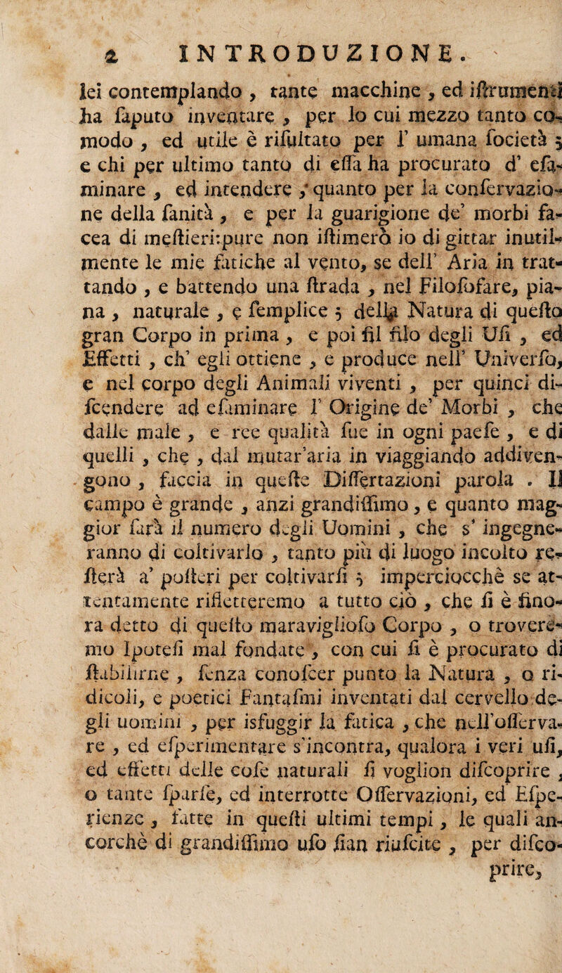 iei contemplando , tante macchine , ed iffrumeiBj ha faputo inventare , per lo cui mezzo tanto co«= modo , ed utile è rifultato per 1’ umana focietà $ e chi per ultimo tanto di ella ha procurato d' efa- minare , ed intendere / quanto per la confervazio- ne della fanità , e per la guarigione de’ morbi fa- cea di meftierfipure non iftimerò io di gittar inutil¬ mente le mie fatiche al vento, se dell’ Aria in trat¬ tando , e battendo una ftrada , nel Filofofàre, pia* na , naturale , e femplice 5 deli# Natura di quello gran Corpo in prima , e poi fil njo degli Ufi , ed Effetti , di’ egli ottiene , e produce nell’ Uaiverfb, e nel corpo degli Animali viventi , per quinci di¬ fendere ad eliminare I Origine de’ Morbi , che dalle male , e ree qualità fue in ogni paefe , e di quelli , che , dal irjutar’aria in viaggiando addiven¬ gono , faccia in quelle Differtazionl parola . IJ campo è grande , anzi grandiffimo, e quanto mag¬ gior farà d numero degli Uomini , che s’ingegne* ranno di coltivarlo , tanto piu di luogo incolto re¬ merà a’ pollerà per coltivarli } imperciocché se at¬ tentamente rifletteremo a tutto ciò , che fi è fino¬ ra detto di quello maravigiiofo Corpo , o trovere¬ mo Ipotefi mal fondate , con cui fi è procurato di ftabilirne , lenza conolcer punto la Natura , o ri¬ dicoli, e poetici Fantafini inventati dal cervello de¬ gli uomini , per isfuggir la fatica , che ncli’offerva-! re , ed efperimentare s’incontra, qualora i veri ufi, ed effetti delle cofe naturali fi vogiion difeoprire % o tante fparlè, ed interrotte Offervazioni, ed Efpe- rienze , fatte in quelli ultimi tempi, le quali an¬ corché di grandiffimo ufo fian riufeite 7 per difeo¬ prire.