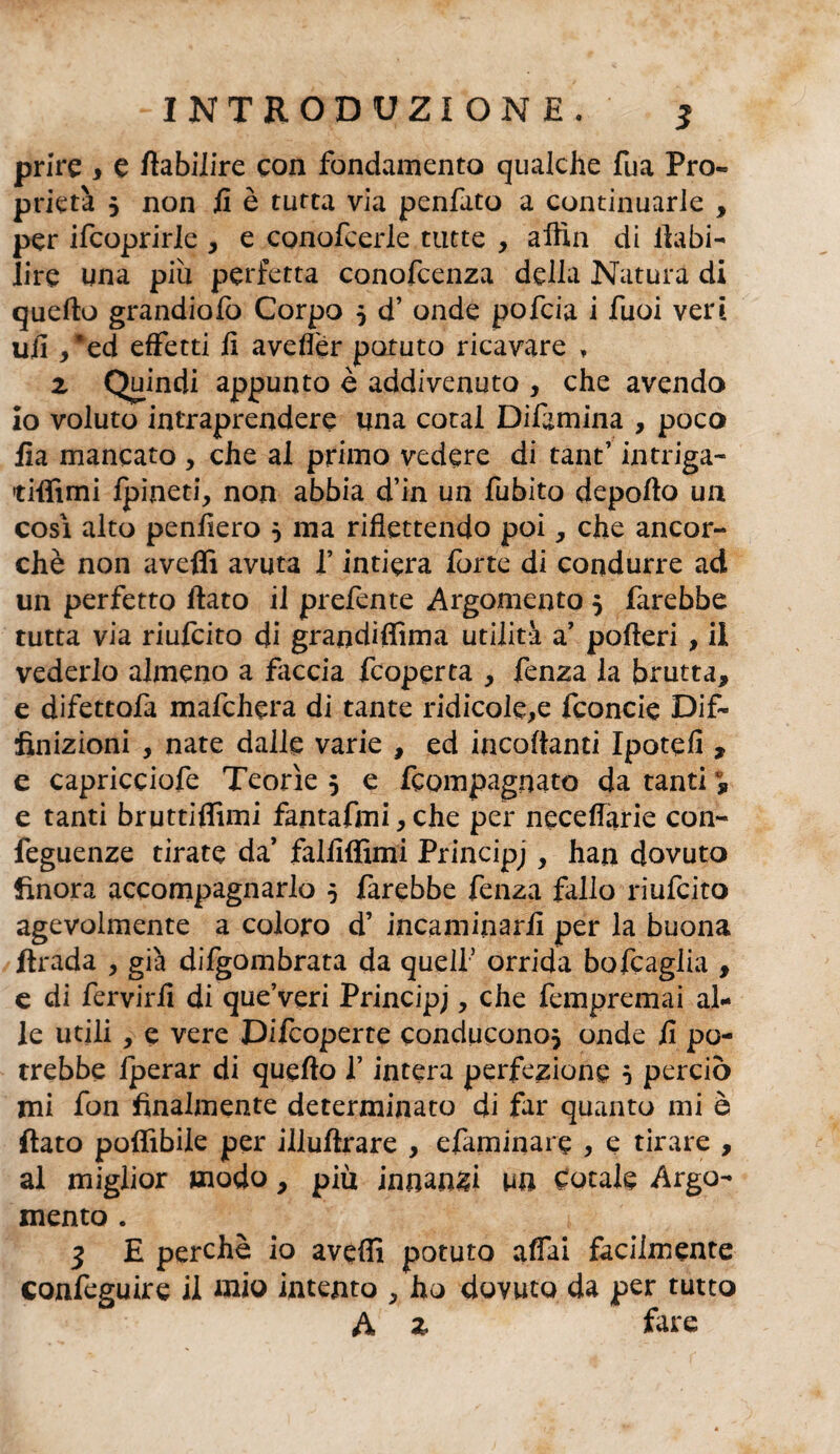 prire i e fiabilire con fondamento qualche fua Pro¬ prietà 5 non fi è tutta via penfato a continuarle , per ifcoprirle , e conofcerle tutte , affili di fiabi- lire una più perfetta conofcenza della Natura di quello grandiofo Corpo 5 d’ onde pofcia i Tuoi veri ufi ,*ed effetti fi aveller potuto ricavare , z Quindi appunto è addivenuto , che avendo io voluto intraprendere una cotai Difamina , poca fia mancato , che ai primo vedere di tant’ intriga- tiffimi Ipineti, non abbia d’in un fubito deporto un cosi alto penfiero 0 ma riflettendo poi, che ancor¬ ché non averti avuta f intiera forte di condurre ad un perfetto fiato il prefente Argomento 5 farebbe tutta via riufcito di grandiflìma utilità a’ poderi , il vederlo almeno a faccia fcoperta , fenza la brutta, e difettofa mafchera di tante ridicole,e fconcie Dif~ fìnizioni , nate dalle varie , ed incartanti Ipotefi , e capricciofe Teorìe 5 e fcompagnato da tanti °9 e tanti bruttiflìmi fantafmi, che per neceffarie con- feguenze tirate da falfiffimi Principj, han dovuto finora accompagnarlo 5 farebbe fenza fallo riufcito agevolmente a coloro d’ incaminarfi per la buona firada , già difgombrata da quell’ orrida bofcaglia , e di fervirfi di que’veri Principj, che fempremai al¬ le utili, e vere Difcoperte conducono* onde fi po¬ trebbe Iperar di quello f intera perfezione 5 perciò mi fon finalmente determinato di far quanto mi è fiato poflìbile per illuftrare , efaminare , e tirare , al miglior modo, più innanzi un cotale Argo¬ mento . 3 E perchè io averti potuto affai facilmente confeguire il inio intento , ho dovuto da per tutto A z fare