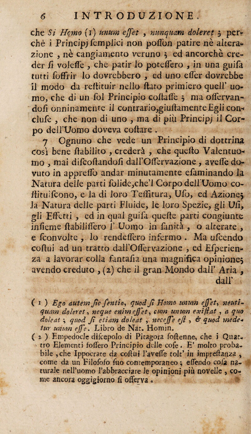 che Si Homo (i) unum effét , nunquam doleret } per** chè i Prindpj fcmplici non poITon patire nè altera* zione , nè cangiamento veruno } ed ancorché cre¬ der il voleffe , che patir lo poteffero , in una guifa tutti foffrir lo dovrebbero , ed uno elfer dovrebbe il modo da reffituir nello flato primiero quell’ uo¬ mo-, che di un fol Principio coftaffe $ ma olfervan- doii onninamente il contrario,giuflamente Egli con** clufe , che non di uno , ma di più Principj il Cor¬ po deirUomo doveva collare . 7 Ognuno che vede un Principio di dottrina così bene flabilito , crederà , che quello Valentuo¬ mo 5 mai difcoflandofi dall’Olìervazione, avelie do¬ vuto in appreffo andar minutamente efaminando la Natura delie parti folide,c.he’i Corpo dell* Uomo co- fìituifcono, e la di loro Teffitura, Ufo, ed Azione} la Natura delle parti Fluide, le loro Spezie, gli Ufi, gli Effetti , ed in qual guifa quelle parti congiunte infieme flabiliffero f Uomo in finità , o alterate , e fconvolte , lo renddfero infermo . Ma ufcendo coflui ad un tratto dalfOfiervazione , ed Efperìen- za a lavorar colla fantafia una magnifica opinione} avendo creduto , (2) che il gran Mondo dall’ Aria , dall’ ( 1 ) Ego auùmjtc fentìo, quod Ji Marnò unum ejj'et, neuti- quam doleret, neque enimeffet^ cum unum exi/ìat , a quo doleat -, quod Jì etiam doleat , neceffe eji , & quod mede- tur unum effe. Libro de Nat» Homin. { a ) Empedocle difcepolo di Pitagora folìenne, che i Quat- ■' tro Elementi follerò Principio delle cofe * E’ molto proba¬ bile ,che Ippocrate da collai Tavelle tolt’ in imprefanza % come da un Filofofo fio contemporaneo ; eflendo cola na¬ turale nelPuomo Tabbracciare le opinioni più novelle , co¬ me ancora oggigiorno lì olferva •