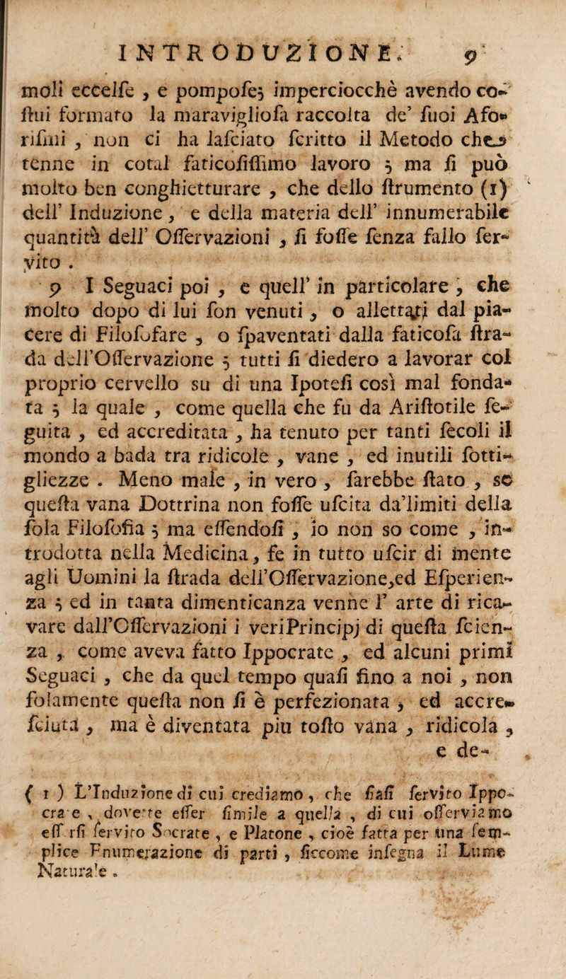 moli ecCelfe , e pompofe} imperciocché avendo co- lini formaro la maravigliofa raccolta de’ fuoi Afo» rifinì j non ci ha lafciato fcritto il Metodo che^ tenne in cotal faticoliflimo lavoro 5 ma li può moito ben conghietturare , che dello ftrumento (1) dell’ Induzione , e della materia dell’ innumerabilc quantità dell’ Offervazioni 3 il folle fenza fallo fer* Vito . 5> I Seguaci poi , e queir in particolare , che molto dopo di lui fon venuti, o allettati dal pia¬ cere di Filofofare 3 o ^paventati dalla faticofa Ara- da deirOffervazione 5 tutti li diedero a lavorar col proprio cervello su di una Ipotefi così mal fonda¬ ta 5 la quale , come quella che fu da Ariftotile fe- guita , ed accreditata , ha tenuto per tanti fecoli il mondo a bada tra ridicole , vane , ed inutili fotti** gliezze . Meno male ? in vero , farebbe flato , se quefla vana Dottrina non folfe ufeita da’limiti della fola Filofofìa 5 ma effendolì 3 io non so come , in¬ trodotta nella Medicina * fe in tutto ufeir di mente agli Uomini la ftrada ddfOflèrvazione^ed Efperien- za ^ ed in tanta dimenticanza venne F arte di rica¬ vare dall’GfferVazioni i veriPrincipj di quefla feien- za , come aveva fatto Ippocrate , ed alcuni primi Seguaci , che da quel tempo quali fino a noi * non folamente quefla non li è perfezionata * ed accre*» y ma è diventata piu toflo vana > ridicola ? e de- ( 1 ) L’Induzionedi cui crediamo, che fall fervjto Ippo» era e ,, dovette elfer limile a quella , di cui offerviafcio elf rii fervjto Sacrate , e Platone , cioè fatta per ima iem- plice ^numerazione di parti , liceome infuna il Lume Naturale »