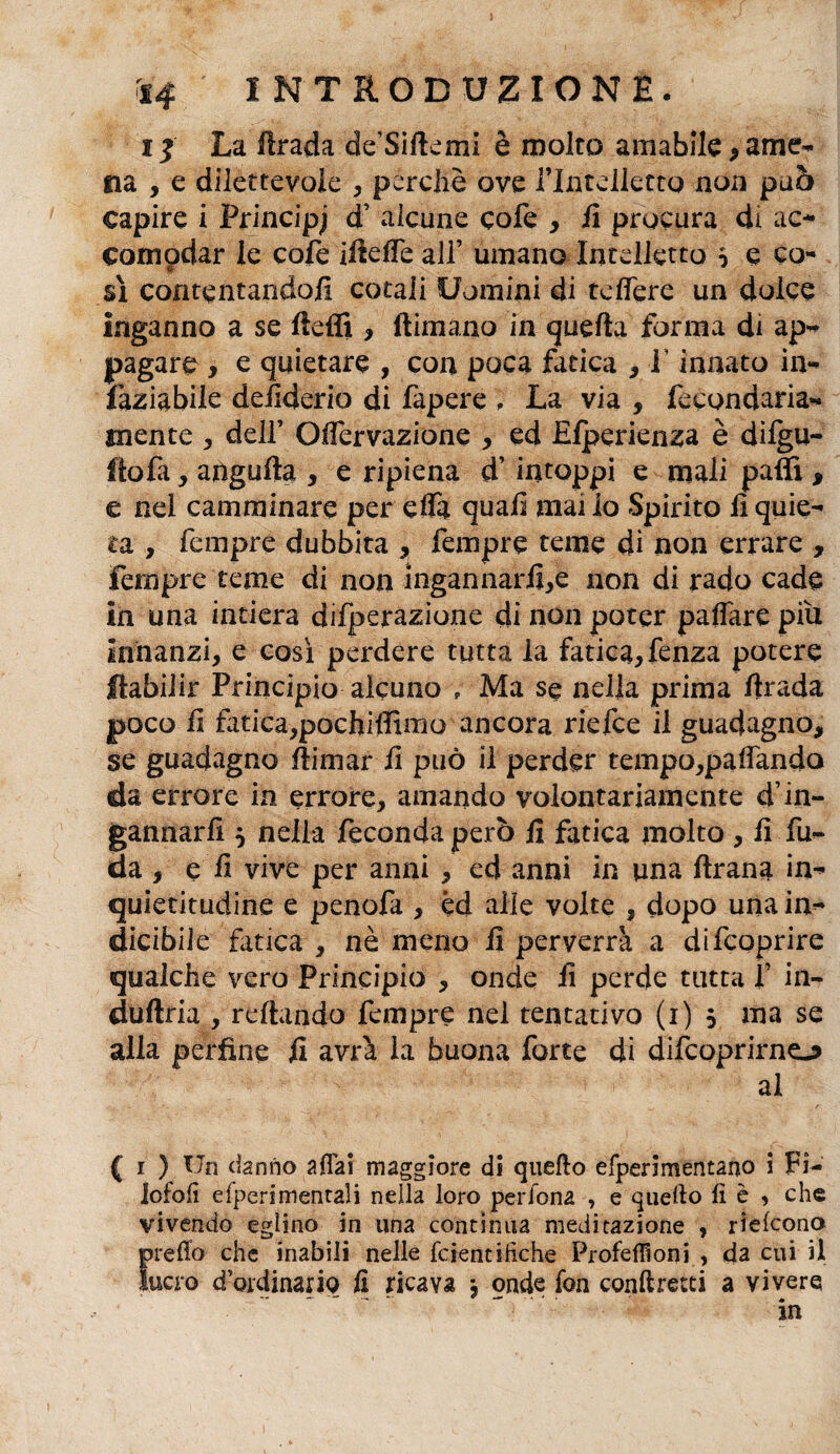 ij La firada de’Silkmi è molto amabile, ame¬ na , e dilettevole , perchè ove Plntdlettg non può capire i Principe d’ alcune cofe , fi procura di ac¬ comodar le cofe iiìelTe all’ umano Intelletto 5 c co¬ si contentando/i cotali Uomini di tdfere un dolce inganno a se fteffi , firmano in quella forma di ap¬ pagare , e quietare , con poca fatica , i innato in- faziabile dehderio di Papere ; La via , fecondaria- mente , dell’ Oflervazione , ed Efperienza è dilgu- itofa, angufta, eripiena d’intoppi e mali palli, e nei camminare per efla quali mai lo Spirito li quie¬ ta , Tempre dubbita , fempre teme di non errare , fernpre teme di non ingannarli,e non di rado cade in una intiera diffrazione di non poter palfare piu innanzi, e così perdere tutta la fatica, fenza potere ftabilir Principio alcuno „ Ma se nella prima firada poco li fatica,pochiffimo ancora riefce il guadagno, se guadagno Ili mar li può il perder tempo,paiTando da errore in errore, amando volontariamente d’in¬ gannarli $ nella feconda però fi fatica molto , fi fu¬ ria , e fi vive per anni , ed anni in una firana in- quietitudine e penofa , éd alle volte , dopo una in¬ dicibile fatica , nè meno fi perverrà a difcoprire qualche vero Principio , onde fi perde tutta f in- duftria , rellando fempre nel tentativo (i) 5 ma se alla perfine fi avrà la buona forte di difcoprirne-? al ( 1 ) Un danno aliai maggiore di quello efperimentano i Fi- lofofì efperimentali nella loro perfona , e quello lì è , che vivendo eglino in una continua meditazione , rìelcono predo che inabili nelle fcientihche Profefiìoni , da cui il lucro d'ordinario fi ricava j onde fon conllretti a vivere