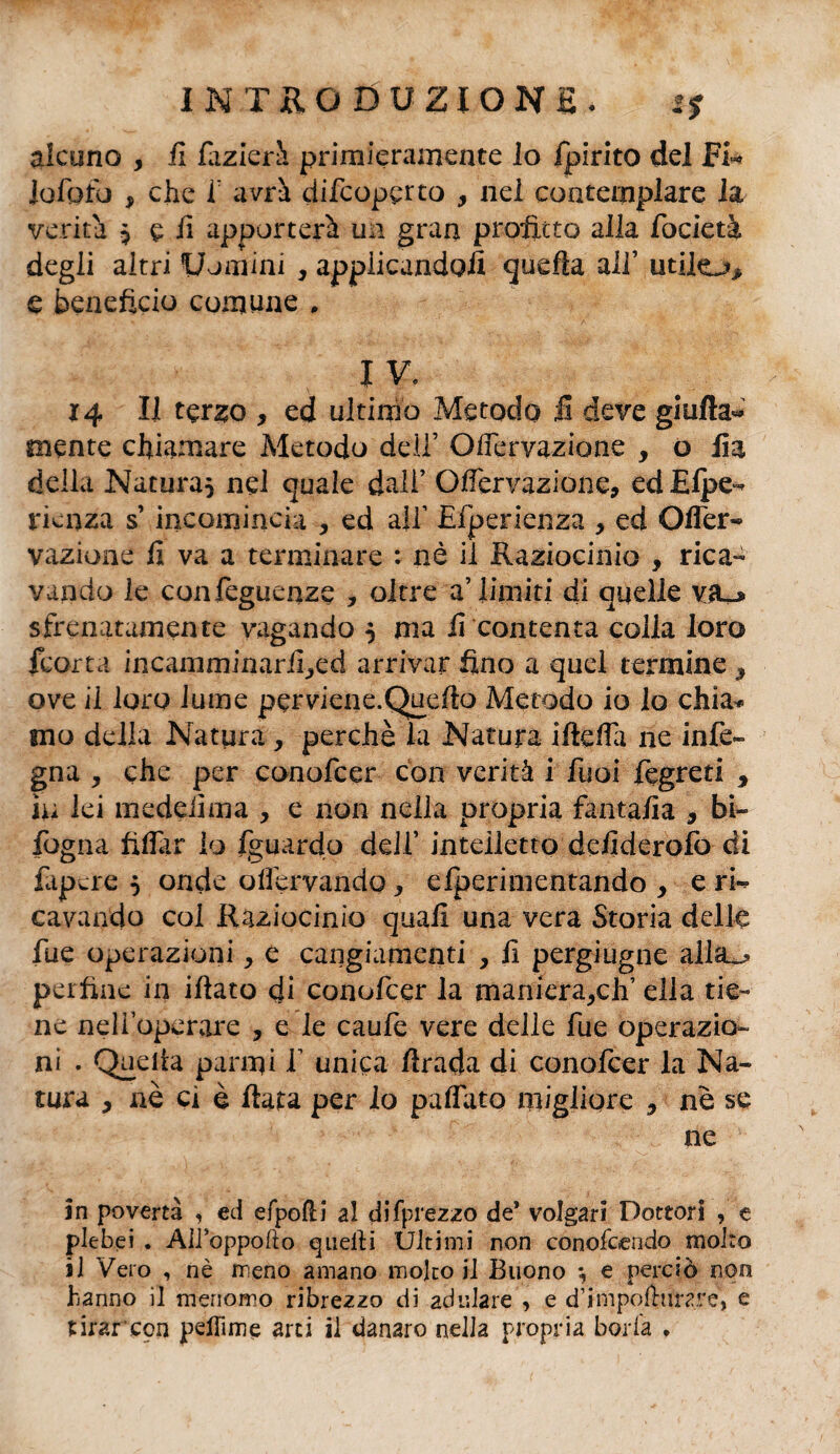 alcuno , il fazierà primieramente lo fpirito del Fi- lofpfo , che i: avrà difcopcrto , nel contemplare la verità ^ e h apporterà un gran profitto alla focietà degli altri Uomini , applicandoli quella all’ utileo* e beneficio comune . I V. 14 II terzo , ed ultimo Metodo il deve giufìa- mente chiamare Metodo dell’ Ofiervazione , o fio. della Natura* nel quale dall’ Oifervazione, edElpe- rienza s’incomincia , ed all1 Eiperienza , ed Olfer- vazione fi va a terminare : nè il Raziocinio , rica¬ vando le confeguenze , oltre a’Limiti di quelle vjl* sfrenatamente vagando } ma fi contenta colla loro {corta incamminarified arrivar fino a quel termine 9 ove il loro lume perviene.Quefio Metodo io lo chia* ino della Natura, perchè la Natura ifiefia ne infe» gna * che per conofcer con verità i Tuoi fegreti y in lei medelima , e non nella propria fantafia , bi- fogna fidar lo fguardo dell' intelletto defiderofo di fapcre } onde offervando, efperimentando y e ri-* cavando col Raziocinio quali una vera Storia delle fue operazioni, e cangiamenti , fi pergiugne alla^ perfine in iftato di conofcer la manieraceli’ ella tie¬ ne nelioperare , e le caufe vere delle fue operazio¬ ni . Quella panni 1 unica firada di conofcer la Na¬ tura y nè ci è fiata per lo paffuto migliore y nè se ne in povertà , ed efpofH al difprezzo de’ volgari Dottori , e plebei . Alfoppofto quelli Ultimi non conofoendo molto il Vero , nè meno amano molto il Buono *, e perciò non hanno il menomo ribrezzo di adulare , e d’impofhiraré, e tirarcon peilime arti il danaro nella propria boria *