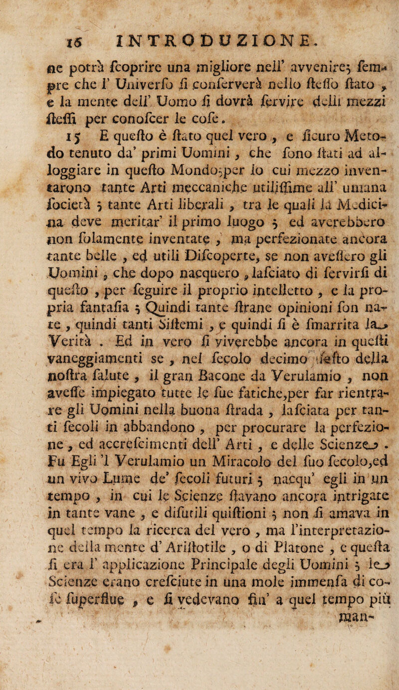 ©e potrà fcoprire una migliore nelfi avvenire^ fem* ©re che 1’ Univerfo fi eonferverà nello Hello flato * e la mente dell’ Uomo fi dovrà fervire deili mezzi felli per conofcer le cofe » i j E quello è flato quel vero , e iicuro Meto¬ do tenuto da’ primi Uomini, che fono itati ad al- foggiare in quello Mondo^per io cui mezzo inven¬ tarono tante Arti meccaniche utififfime ali’ umana focietà $ tante Arti liberali , tra le quali là Medici- ira deve meritar il primo luogo } ed averebbero non fedamente inventate , ma perfezionate anòora tante belle ? ecj utili Difcoperte, se non avellerò gli Uomini P che dopo nacquero plafciato di fervirfi di quello , per feguire il proprio intelletto > e la pro¬ pria fantafia 5 Quindi tante flrane opinioni fon na~ te , quindi tanti Siltemi , e quindi fi è fmarrita i Verità . Ed in vero fi yiverebbe ancora in quelli vaneggiamenti se , nei fecole decimo ifefto della ©olirà falute , il gran Bacone da Verulamio 5 non avelie impiegato tutte le lue fatiche^per far rientra¬ re gli Uomini nella buona lirada , lafciata per tan¬ ti fecoli in abbandono ? per procurare la perfezio¬ ne , ed acerefeimenti dell’ Arti , e delle Scienze.? . Fu Egli 1 Verulamio un Miracolo del fuo fecolopecl un vivo Lume de’ fecoli futuri 5 nacqu egli in un tempo , in cui le Scienze Ila vano ancora intrigate in tante vane , e difurili quillioni $ non fi amava in quel tempo la ricerca del vero , ma l’interpretazio¬ ne delia mente d’Arillotile , o di Platone e quella fi era fi applicazione Principale degli Uomini 5 ie_o Scienze erano crefciute in una mole imrnenfa di co¬ le fuperfìue * e fi vedevano fin’ a quei tempo più man-