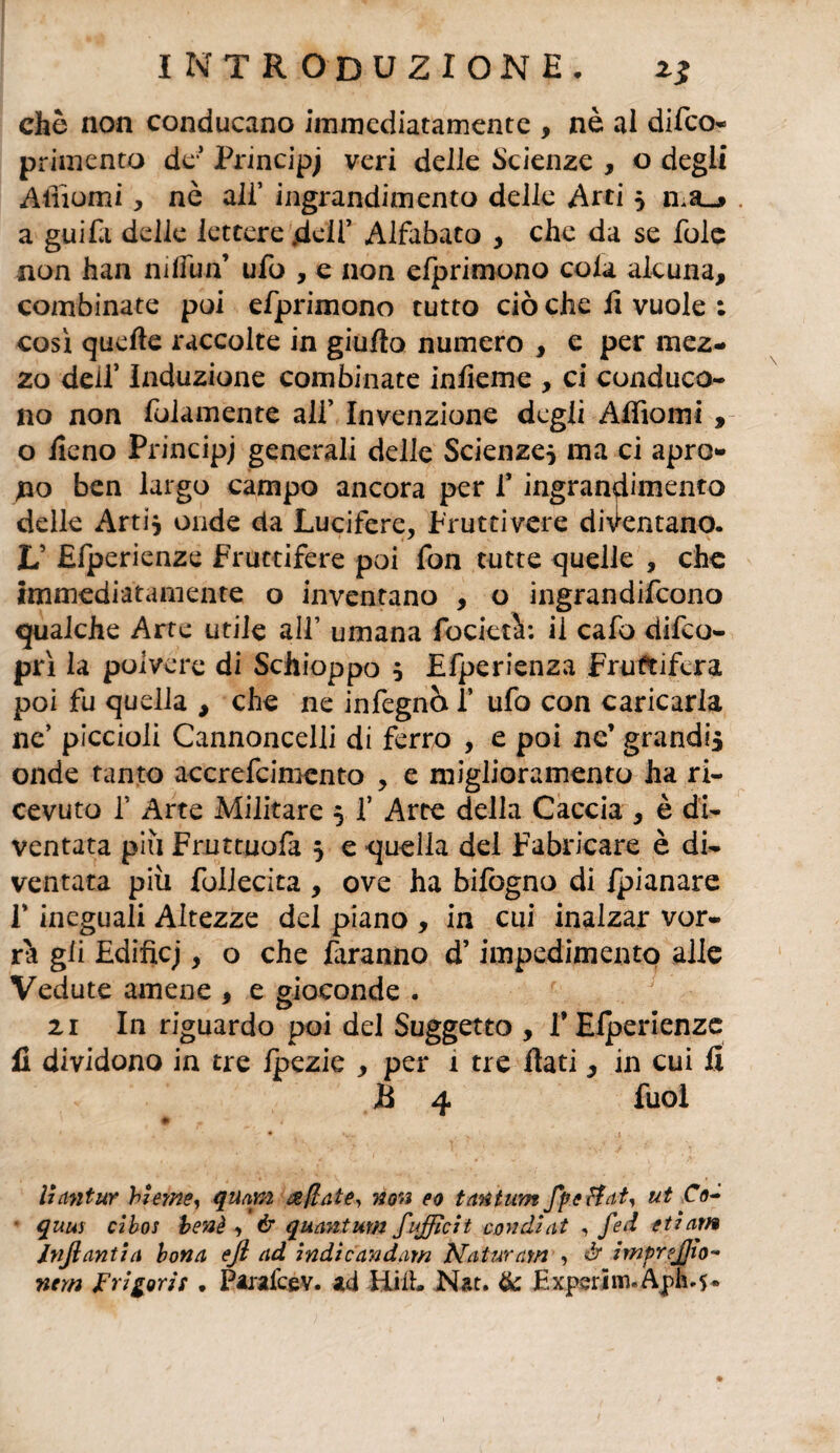 che non conducano immediatamente , nè al difeo- primento de* Principi veri delle Scienze , o degli Affiorai, nò all’ ingrandimento delle Arti 5 ma-» . a guifa delle lettere .deli’ Alfabato , che da se fole non han rallini’ ufo , e non efprimono cola alcuna, combinate poi efprimono tutto ciò che fi vuole ; così quelle raccolte in giulìo numero , e per mez¬ zo dell’ Induzione combinate infieme , ci conduco¬ no non (blamente all’ Invenzione degli Alfiomi , o fieno Principi generali delle Scienze* ma ci apro¬ no ben largo campo ancora per f ingrandimento delle Arti* onde da Lucifere, Fruttivere diventano. L’ Elperienze Fruttifere poi fon tutte quelle , che immediatamente o inventano , o ingrandifeono qualche Arte utile all’ umana focietà: il cafo difeo- prì la polvere di Schioppo * Efperienza Fruttifera poi fu quella , che ne infegnò f ufo con caricarla ne’ piccioli Cannoncelli di ferro , e poi nc’ grandi* onde tanto accrefcimcnto , e miglioramento ha ri¬ cevuto f Arte Militare * f Arte della Caccia , è di¬ ventata più Fruttuofa * e quella del Fabbricare è di¬ ventata più follecita , ove ha bifogno di /pianare f ineguali Altezze del piano , in cui inalzar vor¬ rà gli Edificj, o che faranno d’impedimento alle Vedute amene , e gioconde . 21 In riguardo poi del Suggetto , V Elperienze fi dividono in tre fpezie , per 1 tre flati, in cui fi B 4 fuoi liantur hleme, quam a/tate, non eo tantum Jpeffatj ut Co- quus cibos he nè , & quantum fufficit condì at , fed et 7 am Jnjlantia bona efl ad indie andarti Naturarti , à impr?J]io~ nem Frigorit . Parafcev. ad Hi IL Nat. & Experim.Aph.5*