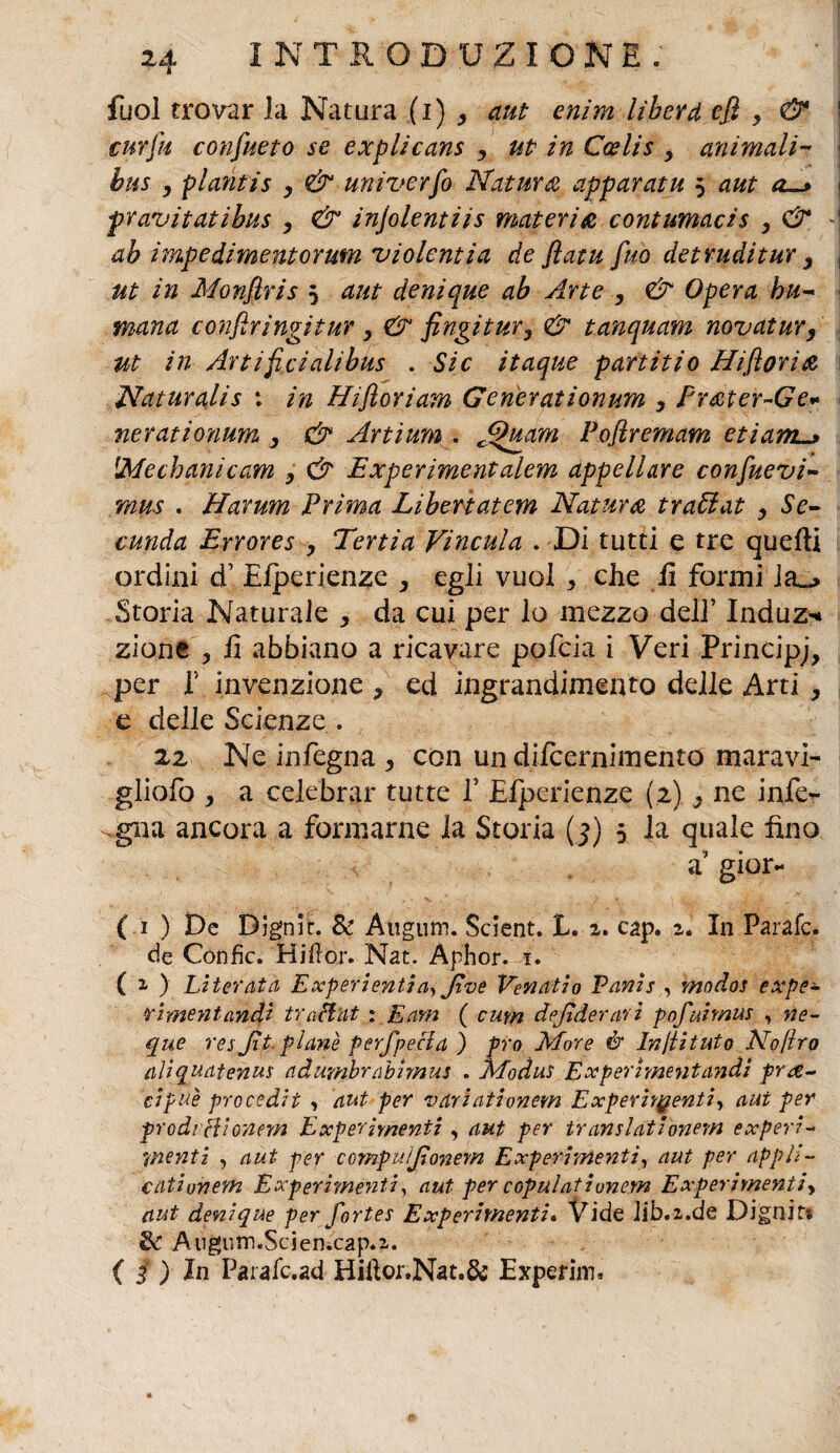 fuol trovar la Natura (i) , aut enim liberd efì y & curfiu consueto se explicans , ut in Ccelis , animali- bus y plantis y & univerfo Natura apparatii 5 aut a~> pravitatibus y & injolentiis materia contumacis , & ah impedimentormn violentia de flatu fino detruditur 3 ut in Monfiris 5 aut denique ab Arte y & Opera bu- mana confìringitur y & fingi tur y & tanquam novatur, ut in Artificialibus . Sic itaque partiti 0 Hi fiorii Naturalis : in tìiftoriam Generationum y Fr&ter~Ge- nerationum y & Artium . J^itam Pofiremam etiam^> iMechanicam y & Experimentalem appellare confuevi- mus . Harum Prima Liberiatem Natura tra6iat y Se- muda Errores y Tenia Vincula . Di tutti e tre quelli ordini d1 Efperienze y egli vuol , che li formi la_> Storia Naturale y da cui per lo mezzo dell’ Induz^ zione , li abbiano a ricavare pofeia i Veri Principi per f invenzione , ed ingrandimento delle Arti 3 e delle Scienze . 22 Ne in/ègna y con un dlfcernimento maravi- gliofo , a celebrar tutte 1’ Efperienze (2) 3 ne infe- ^gna ancora a formarne la Storia ( f) 5 la quale fino a gior- ( 1 ) De Djgnh. & Augum. Scient. E. 2. cap. 2. In Parafe. de Gonfie. Hi il or. Nat. Aphor. 1. ( 2, ) Literata Experientia, Jìve Venati0 Vanis , modos expe- rimentandi traHnt : E am ( cum dejiderari pofuimus , ne- que reyfit planò perfpecla ) prò More & Incitato No/ho aliquatenus adumbrabimus . Modus Experimentandì pre¬ cipue procedit , aut per variationem Experhgenti, aut per prodi ciionem Experimenti , aut per translationem experi¬ menti , aut per compuìfionem Experimenti, aut per appli- catiunem Experimenti, aut per copulatiunem Experimentiy aut denique per fortes Experimenti. Vide Jib.z.de Dignin & Augutn.Scien.cap.2. ( j ) In Parafc.ad Hillor.Nat.& Experim.