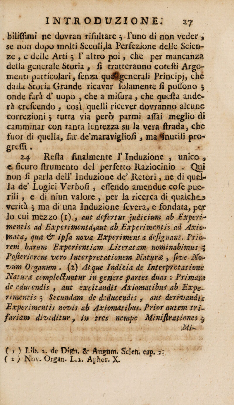 . bilitìfìmi ne dovran rifultare 5 l’uno di non veder * se non dopo molti Secoli,la Perfezione delie Scien¬ ze , e delie Arti 5 f altro poi > che per mancanza della generale Storia , lì tratteranno cotefti Argo¬ menti particolari , fenza qu^Jgenerali Principi, che dalla Storia Grande ricavar fol am ente li pò dono £ onde farà d’ uopo , che a mìfura, che quella ande- rà ertfeendo , così quelli ricever dovranno alcune correzioni > tutta via pera panni affai meglio di camminar con tanta lentezza su la vera llrada, che fuor di quella, far de’maravigliojì , ma «inutili pro¬ gredì * 24 Reità finalmente l’Induzione , unico , e ficuro frumento del perfetto Raziocinio . Qui non li parla dell’ Induzione de’ Retori, ne di quel¬ la de’ Logici Verbolì , effendo amen due cofe pue¬ rili , e di niun valore , per la ricerca di qualcho venta 5 ma di una Induzione fevera, e fondata, per lo cui mezzo (1) , aut defertur judicium ab Expsri* mentis ad Experiment d^aut ab Experimentis ad Axie* fnata, qua & ipfa nova Experiment a defìgnant. Prie- rem harum Experientiam Literatam nominabimus 3 Poftericrcm vero Interpretaiioliem Naturi , five No« •uum Oganum , (2) Atque Indi ti a de Interpretai ione Natura completimtur in genere partes duas ; Primari de cducendis , aut excitandis Axiomatibus ab Expe„ rimentis 5 Secundam de deducendis , aut derivandjs Experimentis novis ab Axiomatibus. Prior autem tri~ fariam divi di tur, in tres nempe Miniflrationes Mi* ' ( 1 ) Lib. de Se Mttgiim. Scieru cap. .2* ( z ) Nov. Organ. L.i. Aphor. X.