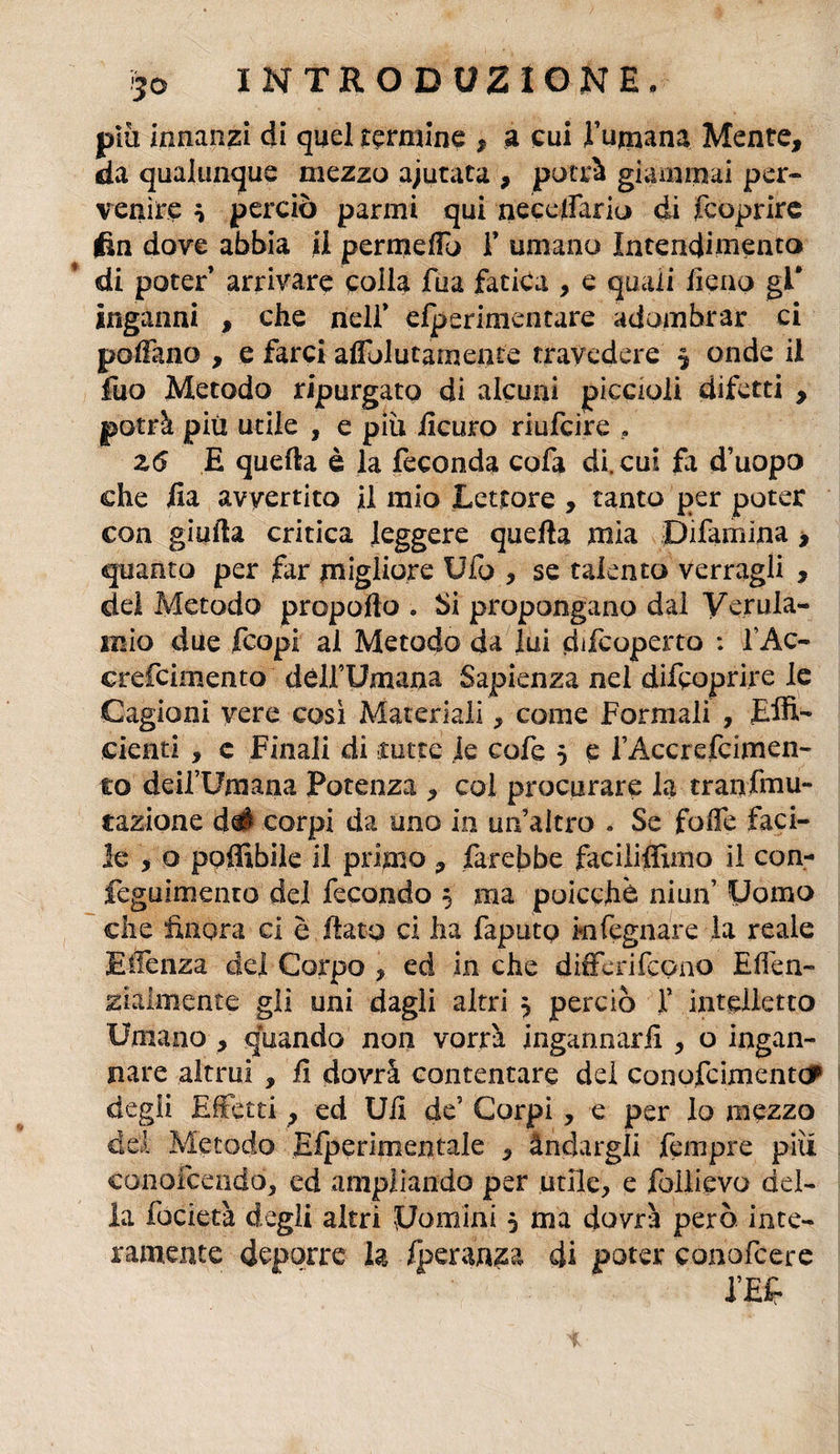 più innanzi di quel termine , a cui Fumana Mente, da qualunque mezzo ajutata , potrà giammai per¬ venire * perciò panni qui necelfario di fcoprire fin dove abbia il permeffo T umano Intendimento di poter arrivare colla Tua fatica , e quali fieno gl* inganni , che nell* dperimentare adombrar ci pollano , e farci affolutamente travedere 5 onde il fuo Metodo ripurgato di alcuni piccioli difetti , potrà più utile , e più iicuro riufcire , z6 E quella è la feconda cofa di. cui fa d’uopo che ila avvertito il mio Lettore , tanto per poter con gialla critica leggere quella mia Difarnina > quanto per far migliore Ufo , se talento vernigli , del Metodo propofto » Si propongano dal Verula- mio due fcopi al Metodo da lui difcoperto : f Ac- crefcimento dèlfUmana Sapienza nel difcoprire le Cagioni vere così Materiali, come Formali , Effi¬ cienti , c Finali di rotte le cofe 5 e fAccrcfcimen¬ to deifUmana Potenza , col procurare la tranfmu- saziane del corpi da uno in un’altro « Se folfe faci¬ le , o poffibiìe il primo , farebbe faciliffimo il con- feguimento dei fecondo 5 ma poicchè niun’ Uomo che finora ci è fiato ci ha faputo kifegnare la reale Efienza del Corpo , ed in che differifeono Eden- ziaimente gli uni dagli altri 3 perciò f intelletto Umano , quando non vorrà ingannarli , o ingan¬ nare altrui , fi dovrà contentare del conofcimentc? degli Effetti, ed Ufi de5 Corpi , e per lo mezzo del Metodo Eiperimentale , àndargli fempre più conpfeendò, ed ampliando per utile, e follievo del¬ la focietà degli altri Uomini 5 ma dovrà però inte¬ ramente deporre la fperanza di poter conofcere i’Ef