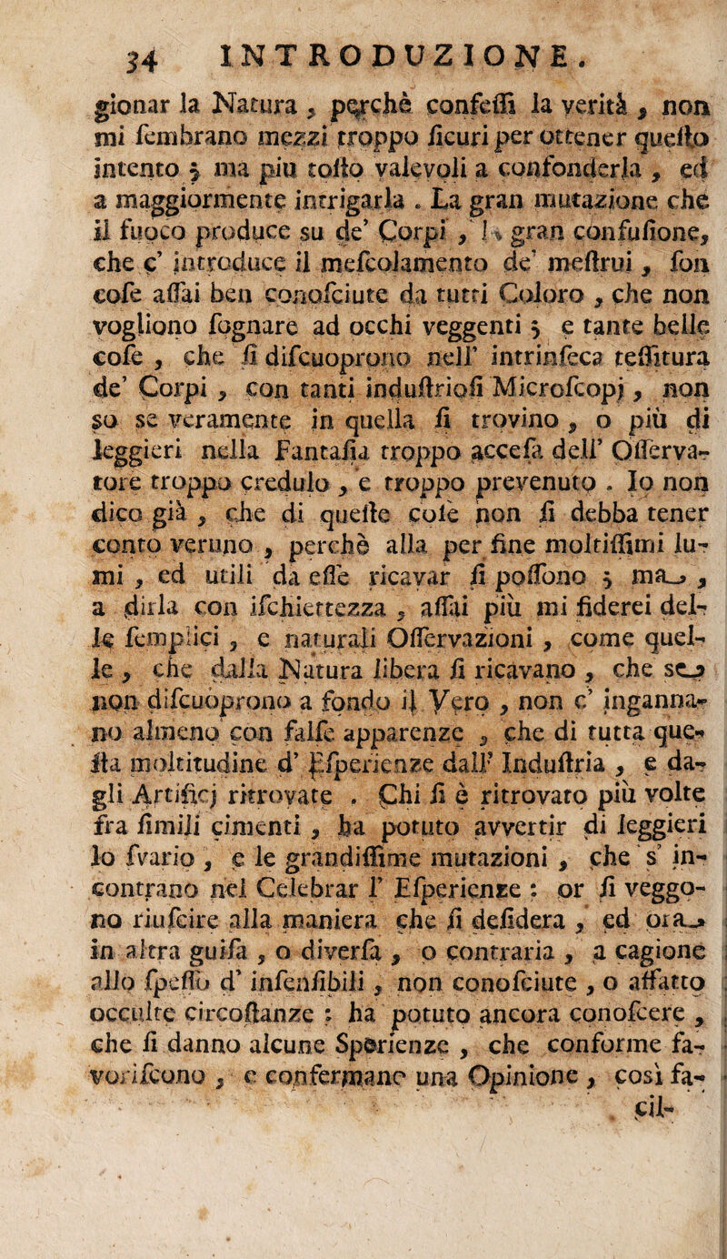 gionar la Natura 5 perchè confeffi la verità * non mi fembrano mezzi troppo ficuri per ottener quello intento 5 ma piu tolto valevoli a confonderla 9 ed a maggiormente intrigarla . La gran mutazione che il fuoco produce su de’ Corpi , K gran confufione* che e’ introduce il mefcolaoiento de mdlrui 9 fon cofe adii ben conofciute da tutti Coloro , che non vogliono fognare ad occhi veggenti 5 e tante belle cofe , che fi difeuoprono nell’ intrinseca telatura de’ Corpi * con tanti induftripfi Microfcopj, non so se veramente in quella fi trovino, o più di leggieri nella Fantafia troppo acceda deli’ Qtfèrva- tote troppo credulo > e troppo prevenuto . Io non dico già x che di quelle colè non fi debba tener conto veruno f perchè alla per fine molriffimi lu¬ mi , ed utili da effe ricavar fi pollano $ mfu y a «dirla con ifchiettezza 9 affili più mi fiderei del- le Semplici , e naturali Offiervazioni , come quel¬ le , che dalia Natura libera fi ricavano , che scj non difeuoprono a fondo ij Vero 9 non c inganna¬ no almeno con falle apparenze 3 che di tuttaque** Ita moltitudine d’ ^fperienze dall’ Induftria , e da¬ gli Artifici ritrovate , Chi fi è ritrovato più volte fra limili cimenti, ha potuto avvertir di leggieri lo fvario , e le grandifiime mutazioni * che s? in¬ contrano nel Celebrar f Efpericnze : or fi veggo¬ no riufeire alla maniera che fi defidera y ed ora_» in altra guifa ? o diverfa , p contraria , a cagione allo fpeffio cT infenfibili , non conofciute , o affatto occulte circoftanze ; ha potuto ancora conofcere , che fi danno alcune Sp&rienze , che conforme fa- vonfeono / c confermane una Opinione x cosi fa¬ ci 1-