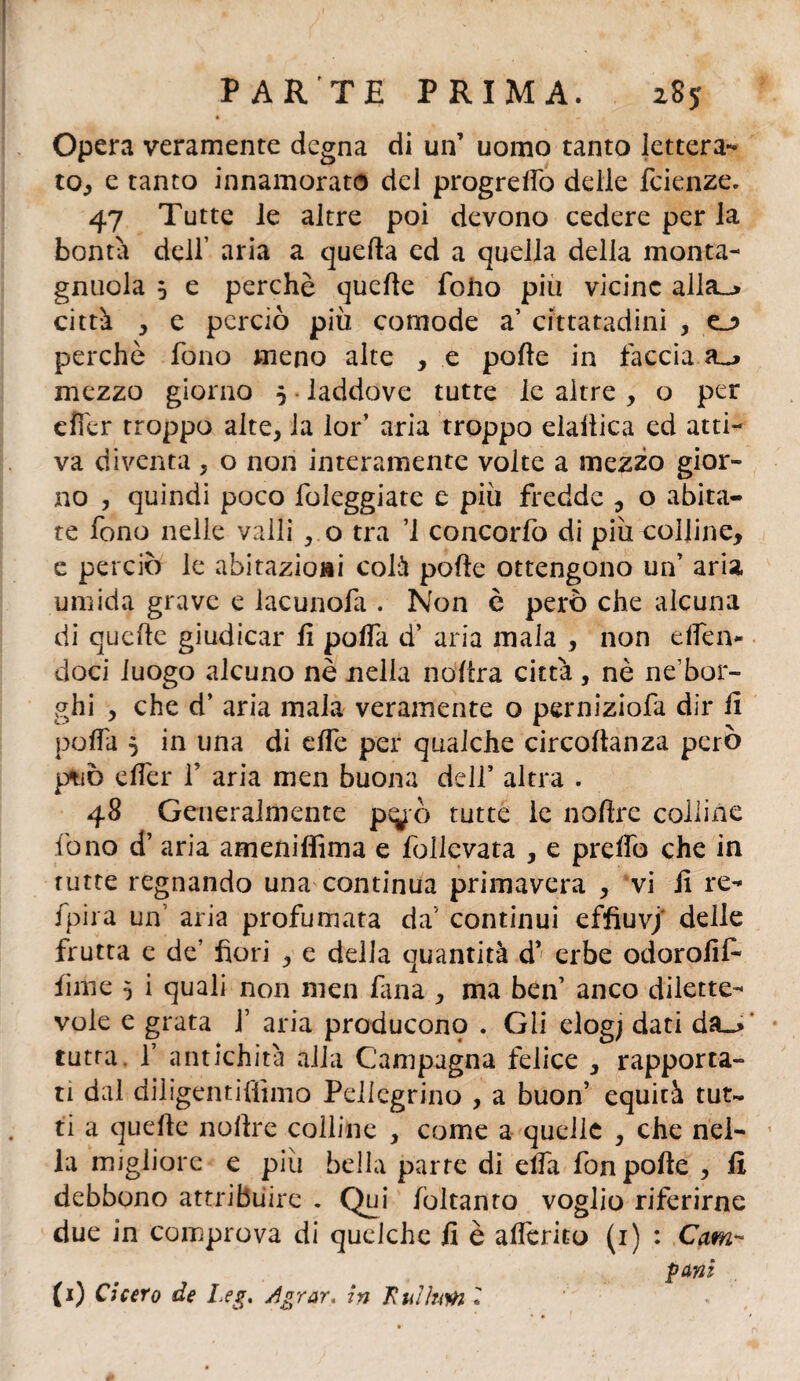 Opera veramente degna di un’ uomo tanto lettera¬ to, e tanto innamorato del progrelfo delle fetenze. 47 Tutte le altre poi devono cedere per la bontà delf aria a quella ed a quella della monta- gnuola 5 e perchè quelle folio più vicine alla_> città , e perciò più comode a’ cittatadini , perchè fono meno alte , e polle in faccia a_> mezzo giorno 5 laddove tutte le altre, o per cfler troppo alte, la lor’ aria troppo elaiiica ed atti¬ va diventa, o non interamente volte a mezzo gior¬ no , quindi poco fileggiate e più fredde , o abita¬ te fono nelle vaili , o tra ’1 concorfo di più colline, e perciò le abitazioni colà polle ottengono un’ aria umida grave e lacunofa . Non è però che alcuna di quelle giudicar fi polfa d’ aria mala , non e Ileiv doci luogo alcuno nè nella nofra città, nè ne’bor- ghi , che d’ aria mala veramente o perniziofa dir li polfa 5 in una di elfe per qualche circollanza però ptiò e Iter f aria men buona dell’ altra . 48 Generalmente p^ò tutte le nollrc colline fono d’ aria ameniffima e follcvata , e prelfo che in tutte regnando una continua primavera , vi fi re- fpira un aria profumata da' continui effiuvj delle frutta e de’ fori , e della quantità d* erbe odorofif lime 5 i quali non men fana , ma ben’ anco dilette¬ vole e grata f aria producono . Gli elog; dati da«> tutta, f antichità alla Campagna felice , rapporta¬ ti dal diligentiliimo Pellegrino , a buon’ equità tut¬ ti a quelle nofre colline , come a quelle , che nel¬ la migliore e più bella parte di ella fon polle , li debbono attribuire . Qui foltanto voglio riferirne due in comprova di quclche fi è aferito (1) : Cam- pani (1) Cicero de Leg. Agrar, in Kulhm i .