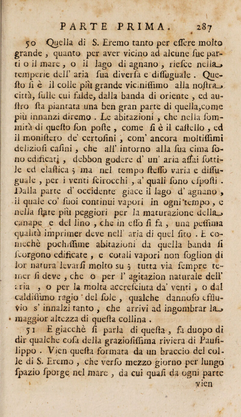 « 50 Quella di S. Eremo tanto per eflere molto grande , quanto per aver vicino ad alcune Tue par¬ ti o il mare , o il lago di agnano , riefce neiia_> temperie dell’ aria fua divella e disuguale . Que- fio lì è il colle piìx grande vicmirtimo alla nortra_» città, filile cui falde, dalla banda di oriente , ed au¬ lirò rta piantata una ben gran parte di quella,come più innanzi diremo . Le abitazioni , che nella fu in¬ ni ita di quefto fon porte , come il è il cartello , ed il moniftero de certortni , coni’ ancora moltiffimi deliziort cartni , che all’ intorno alla fua cima fo¬ no edificati , dchbon godere d7 un’ aria affai fatti¬ le ed elartica 5 ma nel tempo fteffo varia e diflu- guale , per i venti fcirocchi , a’ quali fono cfporti . Dalla parte d7 occidente giace il lago cf agnano , il quale co’ fuoi continui vapori in ognitempo, c nella rt^te più peggiori per la maturazione delhL_> canape e del lino , che in erto il fa , una pelimi a qualità imprimer deve nell aria di quel rtco . E co¬ ni e eh è pochilTune abitazioni da quella banda il leorgono edificate , e cotali vapori non fogiion di lor natura levarli molto su 5 tutta via Tempre te¬ mer li deve , che o per V agkazion naturale dell aria , o per la molta accrefciuta da’ venti , o dal caldifnmo ragio ' del foie , qualche dannofo efflu¬ vio s7 innalzi tanto , che arrivi ad ingombrar la~» * maggior altezza di querta collina . 5 1 E giacché rt parla di quella , fa duopo di dir qualche co fa della grazioirffima riviera di Paufi- lippo . Vien querta formata da un braccio del col¬ le di S. Eremo , che verfo mezzo giorno per lungo fpazio fporge nel mare , da cui quali da ogni parte yien
