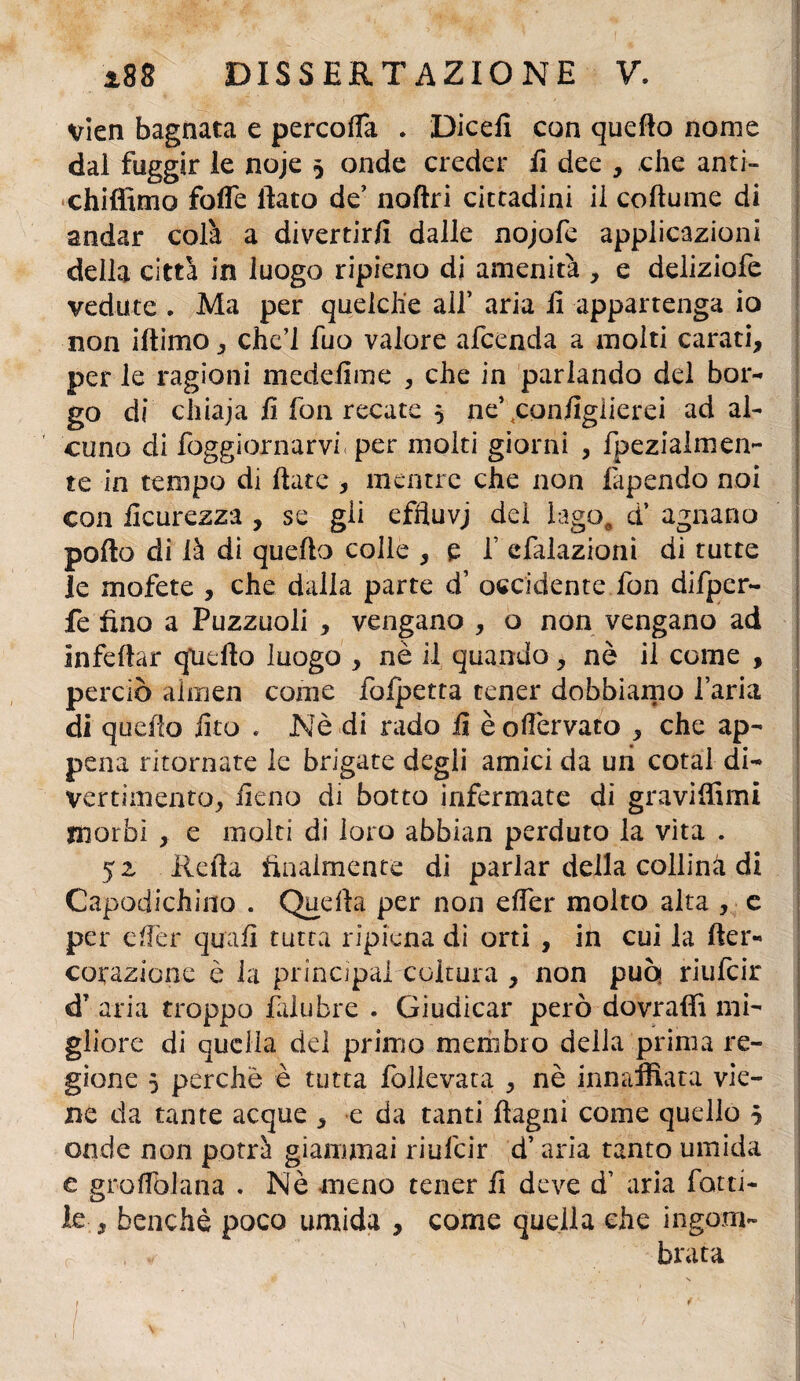 vien bagnata e percofTa . Dicefi con quello nome dai fuggir le noje 5 onde creder fi dee , che anti- chiffimo fotte fiato de’ noftri cittadini il coftume di andar colà a divertirli dalle nojofe applicazioni della città in luogo ripieno di amenità , e deliziofe vedute . Ma per quelche all’ aria fi appartenga io non iftimo, che’i fuo valore afeenda a molti carati, per le ragioni medefime , che in parlando del bor¬ go di chiaja fi fon recate 5 ne\configiierei ad al¬ cuno di Soggiornarvi. per molti giorni , fpezialmen- te in tempo di fiate , mentre che non fapendo noi con Scurezza , se gli effluvj dei lago, d’ agnano porto di là di quello colle , p f efalazioni di tutte le mofete , che dalla parte d’ occidente fon difper- fe fino a Puzzuoli , vengano , o non vengano ad infettar quello luogo , nè il quando, nè il come , perciò almen come fofpetta tener dobbiamo l’aria di quefio fico . Nè di rado fi èofièrvato , che ap¬ pena ritornate le brigate degli amici da un cotal di¬ vertimento, fieno di botto infermate di graviffimi morbi , e molti di loro abbian perduto la vita . 52 Ilefia finalmente di parlar della collina di Gapodichino . Quella per non etter molto alta , e per efier quali tutta ripiena di orti , in cui la fter- colazione è la principai coltura , non può riufeir dT aria troppo Salubre . Giudicar però dovraffi mi¬ gliore di quella del primo membro della prima re¬ gione 5 perchè è tutta follevata , nè innaffiata vie¬ ne da tante acque , e da tanti ftagni come quello 5 onde non potrà giammai riufeir d’aria tanto umida e gròllblana . Nè meno tener fi deve d’ aria rotti¬ le , benché poco umida , come quella che ingom- f , ✓ brata