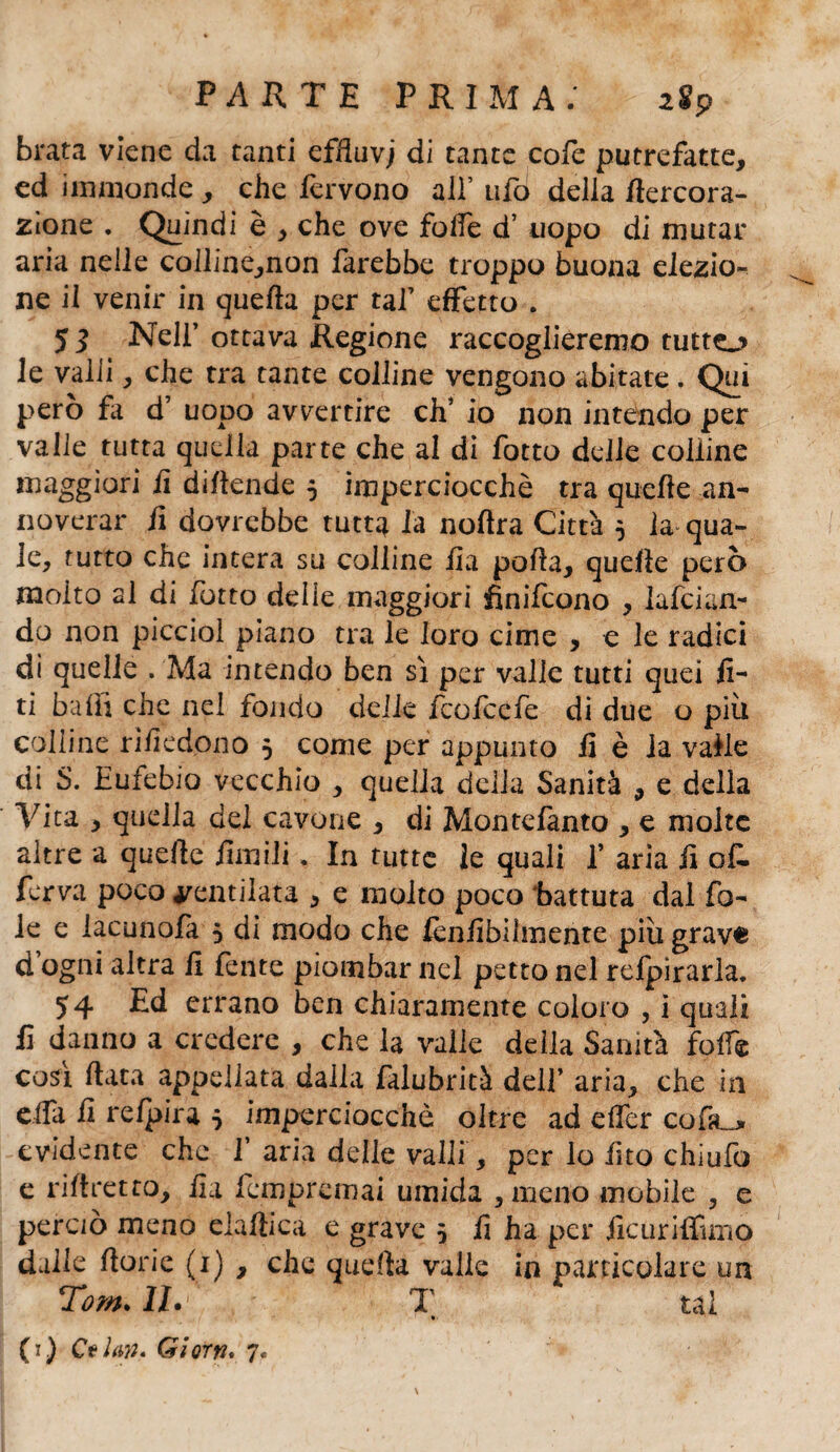 brata viene da tanti efduvj di tante cofe putrefatte, ed immonde , che fervono all’ ufo della flercora- Zione ♦ Quindi è , che ove folle d’ uopo di mutar aria nelle coiline,non farebbe troppo buona elezio^ ne il venir in quella per taf effetto . 5 3 Nell’ ottava Regione raccoglieremo tutto le valli, che tra tante colline vengono abitate. Qui però fa d’ uopo avvertire eh’ io non intendo per valle tutta quella parte che al di fotto delle colline maggiori lì difende 5 imperciocché tra quelle an¬ noverar lì dovrebbe tutta la noftra Città $ la qua¬ le, tutto che intera su colline ila polla, quelle però molto al di fotto delie maggiori finifeono , lafcian- do non picciol piano tra le loro cime , e le radici di quelle . Ma intendo ben sì per valle tutti quei lì¬ ti baffi che nel fondo delle feofeefe di due o più colline rivedono 5 come per appunto 13 è la valle di S. Eufebio vecchio , quella delia Sanità , e della Vita , quella del cavone , di Montefanto , e molte altre a quelle limili. In tutte le quali f aria fi of¬ fre;! poco ventilata * e molto poco battuta dal fo¬ le e iacunofa 5 di modo che lènlibilmente più grave d ogni altra lì fente piombar nel petto nel relpirarla. 54 Ed errano ben chiaramente coloro , i quali lì danno a credere , che la valle deila Sanità folle così Hata appellata dalla falubrità dell’ aria, che in ella lì refpira 5 imperciocché oltre ad elfer cofa^ evidente che 1’ aria delle valli, per lo lìto chiulb e ri li retto, fìa fempremai umida , meno mobile , e perciò meno elalticà e grave 5 lì ha per jìcuriffimo dalle llorie (1) , che quella valle in particolare un Tom. IL T * tal *