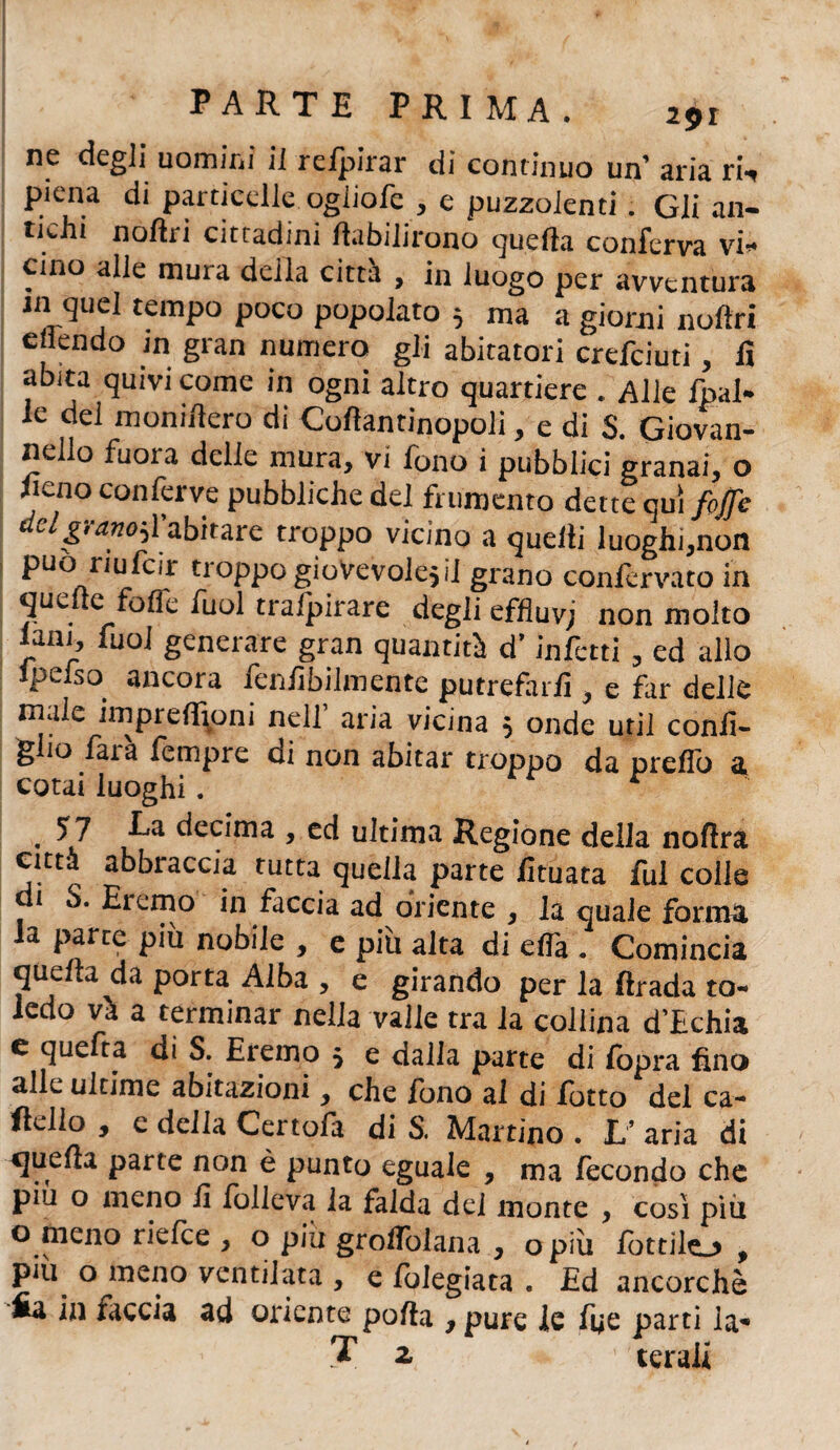 ne degli uomini il refpirar di continuo un’ aria ri-, piena di particelle, ogiiofe , e puzzolenti. Gli an- tkhi noftri cittadini fiabilirono quella conferva vi” cino alle muta della citta , in luogo per avventura in quel tempo poco popolato 5 ma a giorni noftri enendo in gran numero gli abitatori crefciuti, fi abita quivi come in ogni altro quartiere Alle fpal- le del monifiero di Coflantinopoli , e di S. Giovan- nello fuora delie mura, vi fono i pubblici granai, o fieno conferve pubbliche del frumento dette qui fojfe ^Igtano^ì abitare troppo vicino a quelli luoghi,non può riufeir troppo giovevole5 il grano confervato in quelle fofle fuol traipirare degli effiuvj non molto lani, fuoi generare gran quantità d’infetti , ed allo ipcfso ancora fenfibilmente putrefarfi , e far delle male impreffioni nell aria vicina 5 onde util confi* giio farà fempre di non abitar troppo da preffo a cotai luoghi. * . 57 P*a decima , ed ultima Regione della noftra città abbraccia tutta quella parte fituata fui colle di S. Eremo in faccia ad oriente , la quale forma la parte più nobile , e più alta di effa . Comincia quella da porta Alba , e girando per la ftrada to- ledo và a terminar nella valle tra la collina d’Echia e quefra di S. Eremo $ e dalla parte di fbpra fino alle ultime abitazioni, che fono al di fotto del ca- ftelio , e della Certofa di S. Martino . L’ aria di quella parte non è punto eguale , ma fecondo che piu o meno fi folieva la falda del monte , cosi piu o meno riefee , o piu groflòlana , o più lottilo , più o meno ventilata , e folegiata . Ed ancorché fia in faccia ad oriente polla , pure le foe parti la'* T z ' cerali