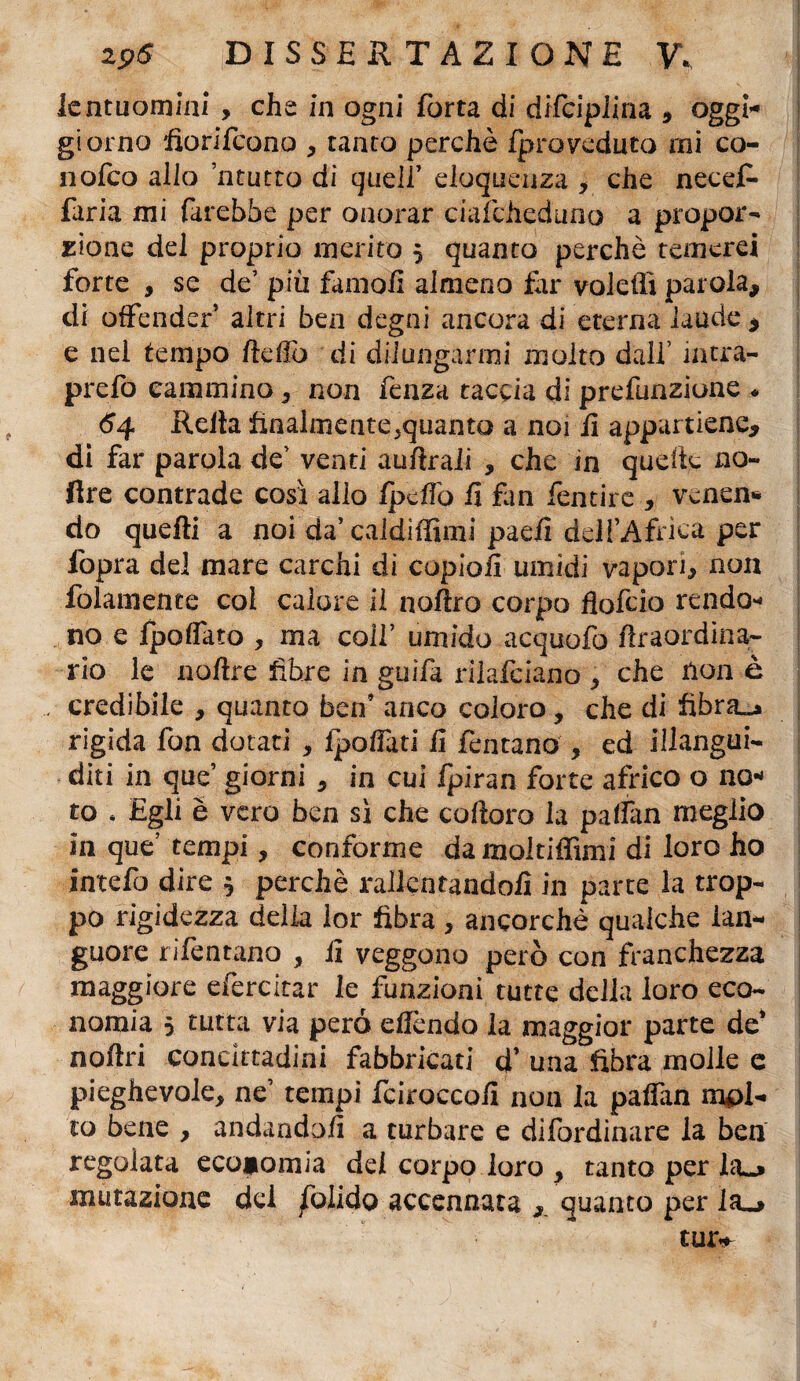 lentuomini , che in ogni forta di difcipiina * oggi- giorno fiorifcono * tanto perchè Iproveduto rni co¬ li ofco allo neutro di quell’ eloquenza * che neceR faria mi farebbe per onorar ciafdieduno a propor¬ zione del proprio merito 5 quanto perchè temerei forte , se de’ più famofi almeno far voleffi parola* di offender altri ben degni ancora di eterna laude * e nel tempo fteffo di dilungarmi molto dall’ mtra- prefo cammino * non fenza taccia di prefunzioae * 64 Reiìa finalmente^quanto a noi iì appartiene* di far parola de’ venti auftraii , che in quelle no- lire contrade così allo fpcfìò fi fan fentire * vcnen* do quelli a noi da’ caldiffimi paeli dell’Africa per fopra del mare carchi di copio fi umidi vapori* non folamenee col calore il aulirò corpo fiofcio rendo¬ no e fpolfato * ma colf umido acquofo ftraordina- rio le nollre fibre in guifa rilafciano * che non è credibile * quanto ben’ anco coloro, che di fibra-* rigida fon dotati , fpoffati fi Tentano * ed illangui- * diti in que’ giorni * in cui fpiran forte africo o no« to * Egli è vero ben sì che cofloro la paflan meglio in que’ tempi, conforme da moltiffimi di loro ho intefo dire $ perchè rallentandoli in parte la trop¬ po rigidezza delia lor fibra * ancorché qualche lan¬ guore rifentano * fi veggono però con franchezza maggiore efercitar le funzioni tutte della loro eco¬ nomia 5 tutta via pero efìcndo la maggior parte de’ nollri concittadini fabbricati d’ una fibra molle e pieghevole* ne’ tempi fciroccofi non la palfan rapi¬ to bene , andandoli a turbare e difordinare la ben regolata economia del corpo loro * tanto per ho mutazione dei /òlido accennata * quanto per lo tur**