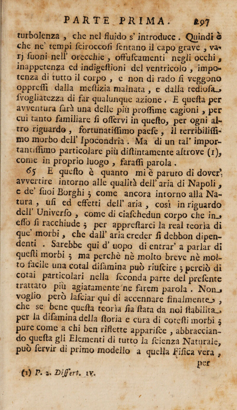 PARTE PRIMA; turbolenza , che nel fluido s’introduce . Quindi è che ne’ tempi fciroccofi Tentano il capo grave y va* rj Tuoni nell’ orecchie , offufcamenti negli occhi, inappetenza ed indigefiioni del ventricolo , impo¬ tenza di tutto il corpo , e non di rado fi veggono oppreffi dalla mefiizia malnata, e dalla tediofa^ Tvogliatezza di Tar qualunque azione . E quella per avventura Tara una delle più proffime cagioni y per cui tanto familiare li olfervi in quello, per ogni al¬ tro riguardo , fortunatiffimo paefe , il terribilifli- mo morbo dell’ Ipocondria . Ma di un tal* impor- tantiffimo particolare più dilìintamente altrove (i), come in proprio luogo , faraflì parola . 65 E quello è quanto mi è paruto di dover’ avvertire, intorno alle qualità dell’ aria di Napoli y e de Tuoi Borghi 5 come ancora intorno alla Na¬ tura , ufi ed effetti dell’ aria y cosi in riguardo dell Univerfo y come di ciafchedun corpo che in_* elfo^ fi racchiude 5 per apprellarci la reai teorìa di que morbi y che dall’ aria creder fi debbon dipen¬ denti . Sarebbe qui d’ uopo di entrar’ a parlar di quegli morbi 5 ma perchè nè molto breve nè mol¬ to facile una cotal difamina può riufcire 3 perciò di cotai particolari nella feconda parte del prelente trattato piu agiatamente ne farem parola . Noa_, voglio però iafcjar qui di accennare fmalmentej» y che se bene quella teoria fia fiata da noi ilabilita_> per la dilàmina della fioria e cura di cotcfii morbi $ pure come a chi ben riflette apparifce , abbraccian- do^quefta gli Elementi di tutto la fcienza Naturale, può Tervir di primo modello a quella Tifica vera , per