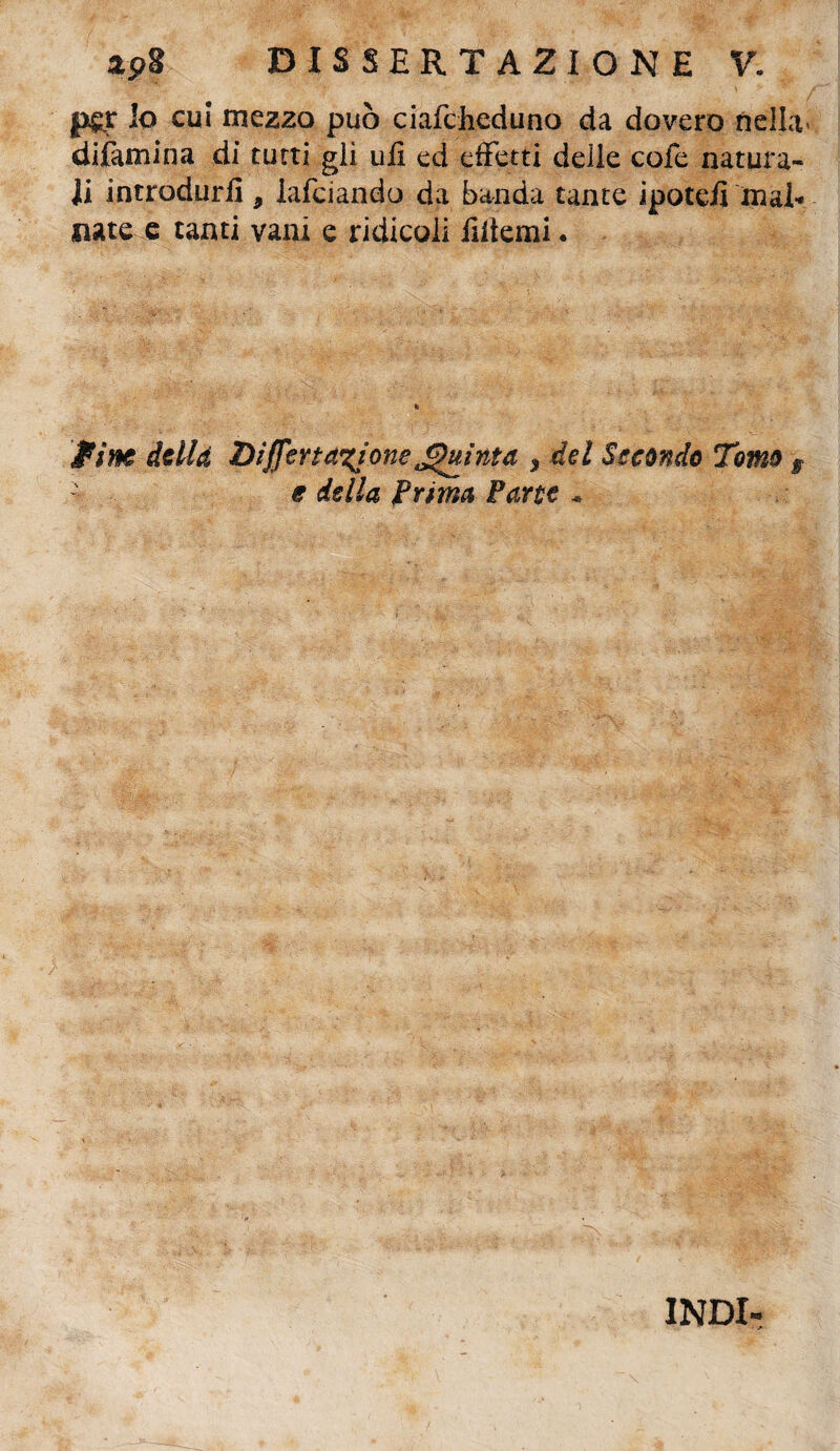 p&r Io cui mezzo può ciafcheduno da dovere nella difamina di turti gli ufi ed effetti delle cole natura¬ li introdurli 9 lafciando da banda tante ipoteii mal¬ nate e tanti vani e ridicoli filtemi. firn della DijfertaxjoneQuinta * del Secondo Tomo s '■ e della Prima Parte * INDI-