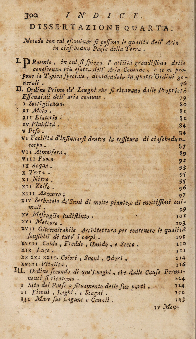 3oq INDICE, DISSERTAZIONE QUA! T A ; Metodo con cui ef 'aminar fi pojj'ono le qualità del! Aria in ciaf che dun Paefe della Terra . D P Poemio , in cui fi fpiega t utilità grandijjima della conofcenza più efatta dell Aria Comune , e se ne prò- pone la Topica fpeciale , divìdendola in quattr Ordini ge¬ nerali * 7 6 IL Ordine Primo de* Luoghi che fi ricavano dalle Proprietà EJfenziali dell* aria comune » 79 • 1 Sottigliezza. 8ò 21 Moto . 8 c in Elaterio . 3i IV Fluidità • $4 vP<^.\ . vi Facilità d'injìnuarjì dentro la tejjìturà di ciaf che àttru. corpo. 3.7 vii Atmosfera. gp vili 2* IX . 93 X Terra . c,% xi Nitro „ o* xii Z0//0 . 96 xm Azzurro ; 97 Xiv Serhatojo de'Semi di molte piantele di moltijjimi ani¬ mali . ^9 xv MefcugUo Indi finto * ' 10 r XVi Meteore . 103» xv 11 Oltremirabile Architettura per contenere le qualità fenfibili di tutf i corpi . io? Xvi 11 Caldo ) Fredde , timido , £ Secco . 110 xix lance. ili XX XXI XXII. Co/or/ , . H4 xxiii Vitalità. ix6 Hi. Ordine fecondo di queLuoghi , che dalle Caufe Perma¬ nenti fi ricavano . 12,4 1 -Si/o <&/ Paefe e fi tu amento delle fue parti P Iz4 ìi Fiumi , Laghi y e Stagni . * M* Mare fue Lagune e Canali . i4J