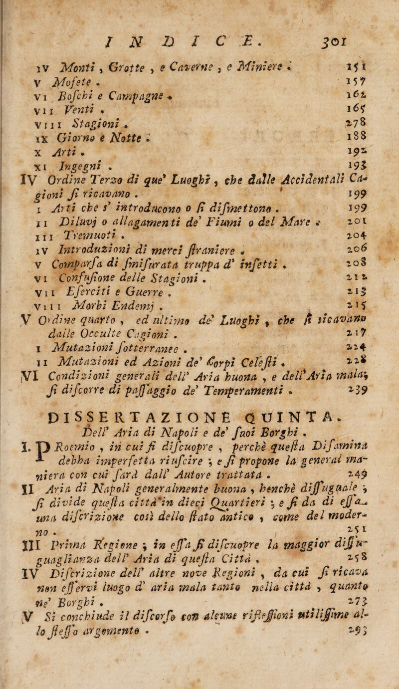 INDICE. 301 iv Monti, Grotte , e Caverne , e Miniere . 1$ t V Mofete . *57 vi Bofcbi e Campagne • vii Venti « *6? vili Stagioni . ix Giorno e Notte * 188 x . J92, xi Ingegni . *95 IV Ordine Terzo di que' Luoghi , efc<? J/J/e Accidentali Ca¬ gioni fi ricavano . * *9? I cfc? j’ introducono 0 E dismettono . *99 II Diluvj 0 allagamenti de’ Fiumi 0 del Mare * 2.01 III Tremuoti . 2.04 iv Introduzioni di merci jlraniere • 206 v Comparja di fini furata truppa d* infetti * 20$ vi Confufione delle Stagioni . ilt Vii Eferciti e Guerre . 2-15 Vili Morbi Endemj . 2 i ^ V O'dine quarto , £*3 ultimo de' Luoghi , cfr* ricavano dalle Occulte Cagioni . 2-1? I Mutazioni fotterranee . 2,24 II Mutazioni ed Azioni de’ &orpi Celefìi « 2.1$ ,VI Condizioni generali deli* Aria buona , e de if Aria maina, fi difcorre di pafj'aggio de* Temperamenti . 239 DISSERTAZIONE QUINTA. XW/’ vfrzd Napoli e de’ finoz Borghi , I. D Roemio , c«z9? difcuopre , perchè quefla Difamina debba imperfetta riuficire \ e fi propone la generai ma¬ niera con cui fard dall Autore trattata . 249 II Napoli generalmente buona , benché dijjuguale ^ fi divide quèjla città'in dieci Quartieri \ e fi da di ejj ol* una difcrizione così dello flato antico , come del moder¬ no . j 1 III Prima Eiezione ; 7» fi difcuopre la maggior dijju- guaglianza dell Aria di quejìa Citta . 25 S IV Eli feri zi one dell* altre nove Regioni , <£<* r«? fi ricava non efervi luogo di aria mala tanto nella città , quanto- ne1 Borghi . ■ 273. V £z conchiude il difc or fi con alcuni rifiejleni ut i Ufi irne al- lo jleffo argomento . - 293