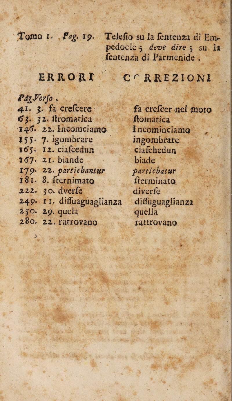 ' Tomo i» Pag. ip« Telefio su la fentenza di Em¬ pedocle y deve dire 5 su la fentenza di Parmenide . ERRORI £r RREZIONI PdgVerJo . 41» 3. fa crefcerc; fa crefrer nel moto ^3. 32. Aromatica Homatica I4<5» 22. Incollici amo . Incominciamo J5J* 7* sgombrare ingombrare xtfy* 12. ciafcedun ciafchedun J67« 21. biande biade 179. 22. partiebantuf partiebàtur j8r. 8. fternimato ftcrminato 222. 30. dverfe diverfe 249» 11. diiìuaguaglianza diffuguaglianza 250. 29. quela quella 280» 22. ratrovano rattrovano 3