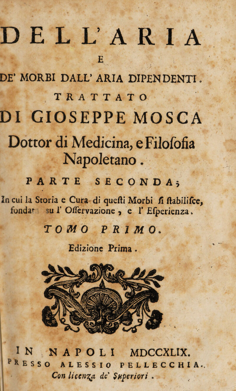 D E L L’ A R I A E DE* MORBI DALL’ ARIA DIPEN DENTI. TRATTATO DI GIOSEPPE MOSCA Dottor di Medicina, e Filofofia Napoletano. PARTE SECONDA; « In cui la Storia e Cura di quefti Morbi fi ftabilifce, fonda*- su 1’ Oflervazione , e i* Efpericnza. •_ * > t *•> *■ TOMO P RIM0 . Edizione Prima . IN NAPOLI MDCCXLIX. l> *ESSO ALESSIO PELLECCHIA.. Con liccm^a de Superiori .