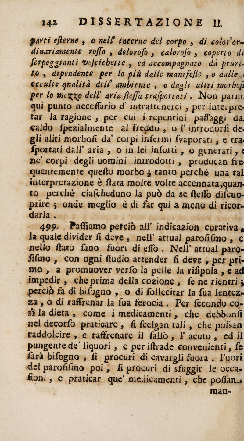 farti efierne , o nell* interne del corpo , di colorar** dinariameme Yojfo , dolorofo 9 calorofo 9 coperto di Arpeggiami vejcichette , ed accompagnato dà pruri¬ to , dipendente per lo più dalle mamfejie , o dallei_j occulte qualità dell’ ambiente , o dagli aliti morbofi per lo rne^zp dell' ariafiejfa trasportati . Non panni ^ui punto necelTario d’intrattenerci , per interpre¬ tar la ragione * per cui i repentini pafiaggi dai caldo ipezialmente al freddo , o f introdurli de¬ gli aliti morbofi da’ corpi infermi fvaporan , e tra- /portati dall’ aria > o m lei infortì 9 o generati, c ne* corpi degli uomini introdotti , producan fre¬ quentemente quello morbo $ tanto perchè una tal interpretazione è fiata molte volte accennata,quan- io perchè ciafcheduno la può da se fiefiò difeuo- prire * onde meglio è di far qui a meno di ricor¬ darla . 499* Zaffiamo perciò all’ indicazion curativa 9 la quale divider fi deve , nell’ attuai parofifmo , e nello fiato fano fuori di efiò . Nell’ attuai paro- fifmo , con ogni Audio attender fi deve 9 per pri¬ mo , a promuover verfo la pelle la rifipola , e ad impedir , che prima delia cozione , fe ne rientri $ perciò fa di bifogno , o di follecitar la fua lentez- za , o di raffrenar la fua ferocia . Per fecondo co¬ sì la dieta , come i medicamenti , che debbonfi nei decorfo praticare , fi fceigan tali 9 che pofsan raddolcire , e raffrenare il falfo , f acuto, ed il pungente de’ liquori, e per iftrade convenienti, fe ìarà bifogno , fi procuri di cavargli fuora . Fuori del parofifmo poi , fi procuri di sfuggir le occa» fieni 5 e praticar que’ medicamenti, che poffare man-