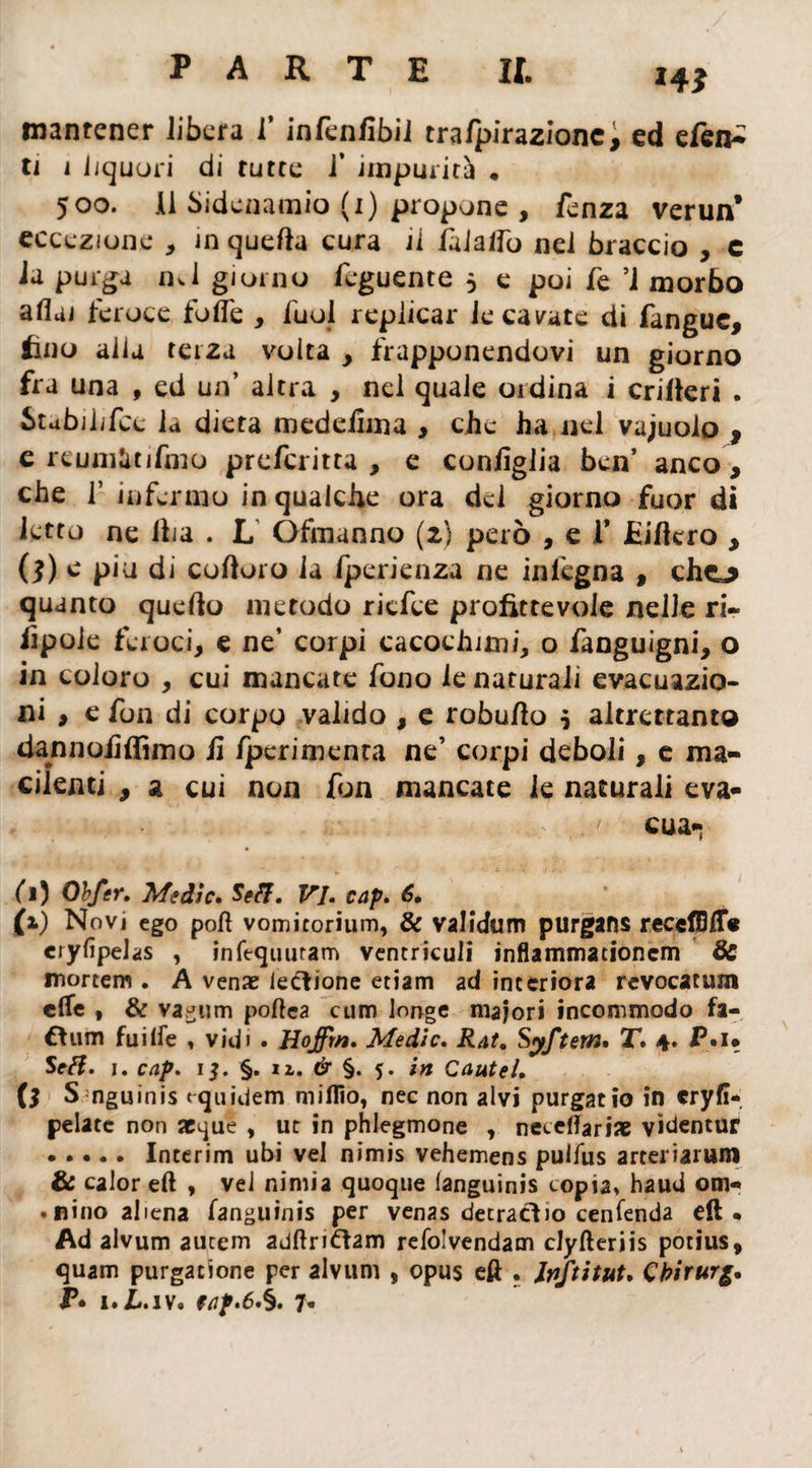 Hi mantener libera f infenfibil trafpirazionc, ed efen- ti i liquori di tutte 1’ impurità • 500. Il Sidenamio (1) propone , fenza verun* eccezione , in quefla cura il filatfo nel braccio , c ia purga mi giorno feguente 5 e poi fe ’i morbo aliai feroce folle , fuol replicar le cavate di fangue, imo alla terza volta , frapponendovi un giorno fra una , ed un’ altra , nel quale 01 dina i criteri . Stabili la dieta medefima , che ha nel vajuolo , c rcumàtifmo prefcritta , e configlia ben’ anco > che f infermo in qualche ora del giorno fuor di letto ne ilia . L Ófmanno (2} però , e V Eilkro , (ì) e piu di cofioro ia Iperienza ne inlègna , cho quanto quello metodo ricfee profittevole nelle ri- lìpole feroci, e ne’ corpi cacochitni, o fanguigni, o in coloro , cui mancate fono le naturali evacuazio¬ ni , e fon di corpo valido , e robulio $ altrettanto dannofiffimo fi fperimenca ne’ corpi deboli, e ma¬ cilenti , a cui non fon mancate le naturali eva- > •>.. i. e ' cua- (1) Obfer. Medie» Seff. VI. cap» 6• (1) Novi ego poh vomicorium, & validum purgans recefBlfo cryfipelas , infequutam ventriculi inflammationem Se mortem . A venae legione etiam ad interiora revocatimi elle , & vagum poftea cum longe malori incommodo fa¬ ttimi fuiIfe , vidi • Hoffrn. Medie» Rat, Syftem» T» 4. P«w Seft. i. cap. 1$. §. 11. & §. 5. in Caute!» 0 S nguinis equidem miflio, nec non alvi purgatio in cryfì- pelate non acque , ut in phlegmone , neteflarix videntur .Interim ubi vel nimis vehemens pulfus arteriarum Se calor eli , vel nimia quoque languinis copia, haud om* • nino aliena fanguinis per venas decrattio cenfenda eft « Ad alvum aucem adftrittam refolvendam clyfteriis potius, quam purgatone per alvum , opus eft . Jriftitut» Cbirurg» P* i.lLiv. tap.6»§. 7»