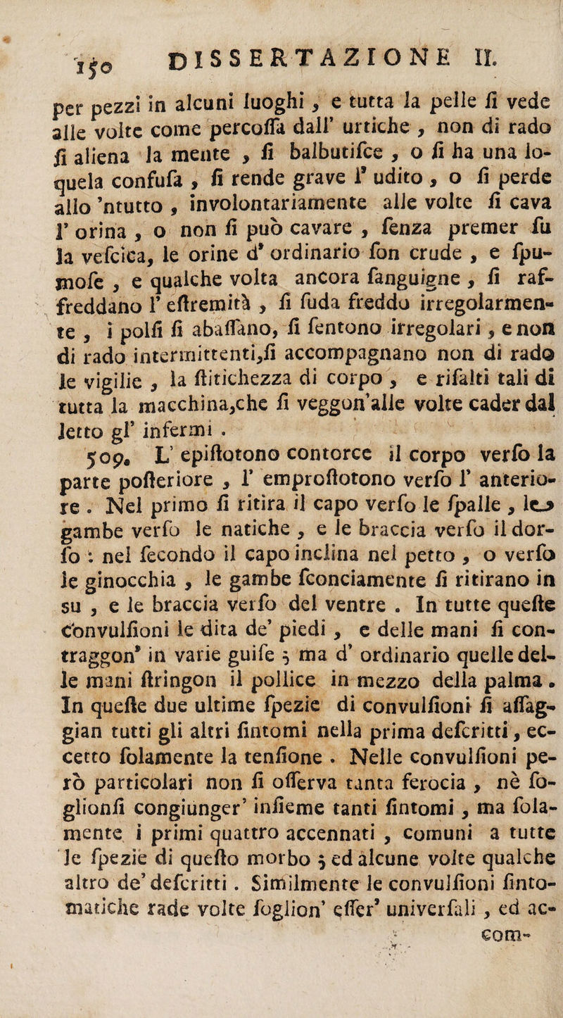 Jf0 disse r t azione il per pezzi in alcuni luoghi, e tutta la pelle li vede alle volte come percofla dall’ uniche , non di rado fi aliena la mente , li balbutifce , o li ha una lo¬ quela confufa , fi rende grave 1’ udito , o fi perde allo ’ntutto , involontariamente alle volte fi cava 1’ orina , o non fi può cavare , Lenza premer fu la vefcica, le orine d* ordinario fon crude , e fpu- jnofe , e qualche volta ancora fanguigne , lì raf¬ freddano 1’ eflremità , lì fuda freddo irregolarmen¬ te , j polli lì abaflano, li fentono irregolari, e non di rado intermittenti^li accompagnano non di rado le vigilie , la llitichezza di corpo , e rifaiti tali di tutta la macchinatile fi veggun alle volte cader dal letto gl’ infermi . 509, L epiflotono contorce il corpo verfo la parte pofteriore * 1* emproftotono verfo V anterio¬ re . Nel primo lì ritira il capo verfo le /palle , gambe verfo le natiche , e Je braccia verfo il dor- lo : nei fecondo il capo inclina nel petto , o verfo le ginocchia 5 le gambe fconciamente lì ritirano in su , e le braccia verfo del ventre . In tutte quelle convullioni le dita de’ piedi, e delle mani lì con¬ traggono in varie guife ò ma d’ ordinario quelle del¬ le mani llringon il pollice in mezzo della palma . In quelle due ultime fpezie di convullioni fi afiag- gian tutti gli altri fintomi nella prima defcritti, ec¬ cetto fidamente la tenfione . Nelle convullioni pe¬ rò particolari non lì oflerva tanta ferocia , nè fo- glionfi congiunger’ inlìeme tanti fintomi, ma fola- mente i primi quattro accennati , comuni a tutte le Ipezie di quello morbo $ ed alcune volte qualche altro de’defcritti. Similmente le convullioni finto- tnatiche rade volte foglion’ dfer’ univerfali > ed ac- eom»