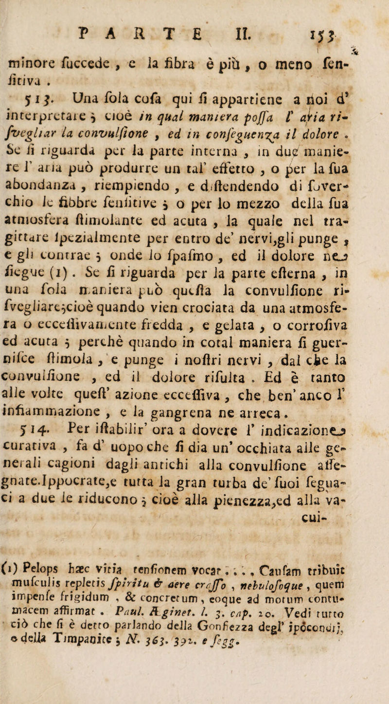 f ì minore fuccede , e la fibra è più , o meno Len¬ ii riva . 51 Una fola cofa qui fi appartiene a iloi d’ interpretare } Cioè in qual maniera pojfa /’ aìri a ri- jvegliar la convulsione , ed in confeguen^a il dolore • Se jì riguarda per la parte interna , in due manie¬ re T aria può produrre un tal’ effetto , o per la fu a abondanza , riempiendo , e difendendo di fe>ver- chio le libbre fenlitive 0 o per lo mezzo della fua atmosfera limolante ed acuta , la quale nel tra¬ gittare lpczialmente per entro de’ nervi,gli punge , e gli contrae 5 onde lo fpafmo , ed il dolore no fiegue (1). Se fi riguarda per la parte efierna , in una fola maniera può quefia la convulfione ri- fvegliare^cioè quando vien crociata da una atmosfe¬ ra o eccefiìvamente fredda , e gelata , o corrofiva ed acuta 5 perchè quando in cotal maniera fi guer¬ ra iffe dimoia , e punge i nofiri nervi , dal che la convulfione , ed il dolore rifulta . Ed è tanto alle volte queft’ azione eccepiva , che ben’anco f infiammazione , e la gangrena ne arreca. J14. Per idabilir’ ora a dovere f indicazione-? curativa , fa d’ uopo che fi dia un* occhiata alle ge¬ nerali cagioni dagli antichi alla convulfione alfe- gnate.Ippocrate,e tutta la gran rurba de’fuoi fegua- ci a due le riducono 5 cioè alla pienezza^ed alla va- iV - cui- (1) Pelops haec viti* tenfionem vocar. ; ; , Catifam tribuie mufeulis rcpktis fpìritu & aere crrjfo , nelulofoque , quem ìmpenfe frigidum , & concrctum, coque ad morum contri* rnacem affirmat . Paul. frginet. L 3. cap. 20. Vedi furto ciò che (\ è detto parlando della Gonfiezza degl* jpocondt/, o delia Timpanite* N< 363. 3?2,. efegg.