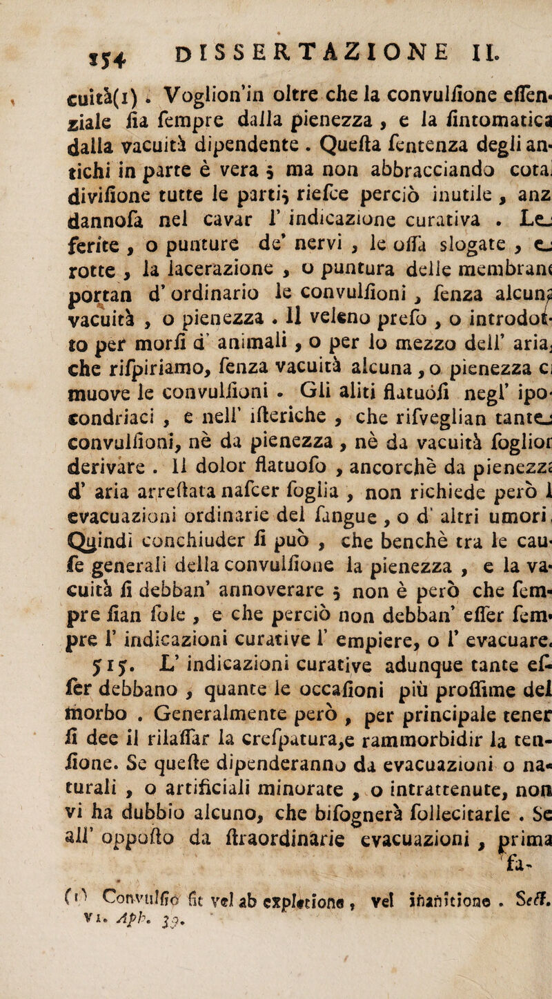 *54 cuità(i) * Voglion’in oltre chela convulilone eflèn- jciale fia Tempre dalla pienezza , e la fintomatica dalla vacuiti dipendente . Quella fentenza degli an¬ tichi in parte è vera 5 ma non abbracciando cotai divifione tutte le partii riefce perciò inutile , anz dannofa nel cavar f indicazione curativa • Lej ferite , o punture de’ nervi , le offa slogate , ej rotte , la lacerazione , o puntura delle membrana portan d’ ordinario le convuliloni , fenza alcuna vacuità , o pienezza « 11 veleno prefo , o introdot¬ to per morii dv animali > 0 per lo mezzo dell’ aria^ che rifpiriamo, fenza vacuità alcuna,o pienezza ci muove le convuliloni . Gii aliti flatuófi negl’ ipo¬ condriaci , e nell’ itteriche , che rifveglian tantej convuliloni, nè da pienezza, nè da vacuità foglior derivare . li dolor fiatuofo , ancorché da pienezza d’ aria arredata nafcer foglia , non richiede però 1 evacuazioni ordinarie del fangue , o d altri umori, Quindi conchiuder il può , che benché tra le cau- fe generali della convulilone la pienezza , e la va¬ cuità ii debban’ annoverare 5 non è però che Tem¬ pre iian fole , e che perciò non debban’ eifer fem« pre 1’ indicazioni curative T empiere, o V evacuare. 515. L’ indicazioni curative adunque tante et fer debbano , quante le occafioni più profiline del morbo . Generalmente però , per principale tener fi dee il rilaifar la crefpatura,e rammorbidir la ten- iione. Se quelle dipenderanno da evacuazioni o na¬ turali , o artificiali minorate , o intrattenute, non vi ha dubbio alcuno, che bifognerà follecitarie . Se all’ oppofto da ftraordinarie evacuazioni , prima fa- f1' Con-vuHiór (ic vel ab cxplfuonei , ve! inarmione . Sett. vu Afb. &