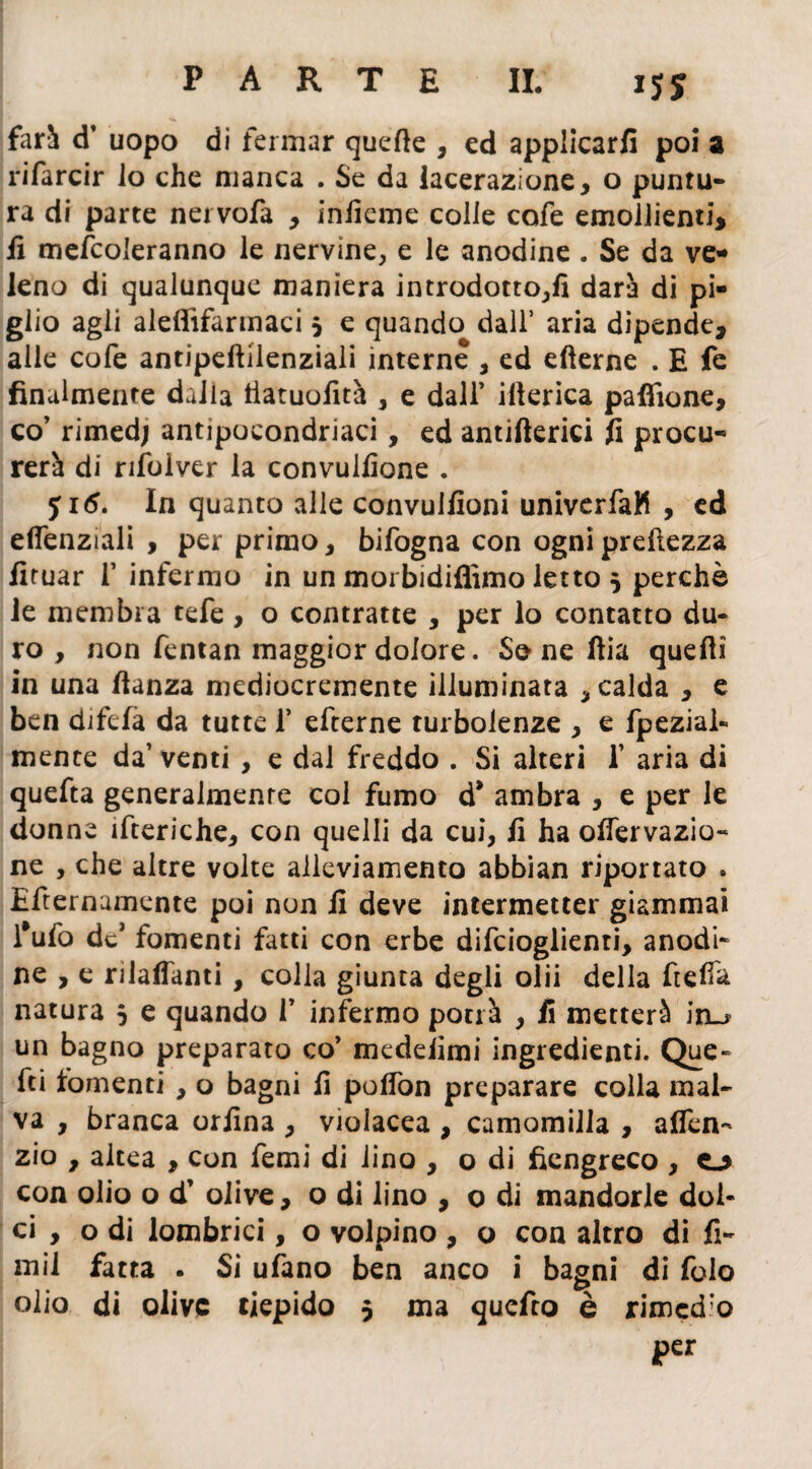 *55 fari d’ uopo di fermar quette , ed applicarli poi a rifarcir lo che manca . Se da lacerazione, o puntu¬ ra di parte nei vofa , infieme colle cofe emollienti, fi mefcoleranno le nervine, e le anodine . Se da ve¬ leno di qualunque maniera introdotto,!! darà di pi¬ glio agli aleffifarmaci 3 e quando dall* aria dipende, alle cofe antipettilenziali interne , ed efìerne . E fe finalmente dalia tiatuofità , e dall’ itterica pafiìone, co’ rirned; antipocondriaci, ed antifterici fi procu¬ rerà di rifolver la convulfione . yi<5. In quanto alle convulfioni univerfaK , ed eflenziali , per primo, bifogna con ogni prettezza fituar 1’ infermo in un morbidiflìmo letto 3 perchè le membra tefe, o contratte , per lo contatto du¬ ro , non fentan maggior dolore. So ne ftia quetti in una ttanza mediocremente illuminata , calda , e ben difefa da tutte f efterne turbolenze , e fpezial- mente da’ venti , e dal freddo . Si alteri 1’ aria di quefta generalmente col fumo d* ambra , e per le donne itteriche, con quelli da cui, fi ha ottervazio- ne , che altre volte alleviamento abbian riportato . Efternumente poi non fi deve intermetter giammai l’ufo dcJ fomenti fatti con erbe difcioglienti, anodi¬ ne , e rilavanti, colla giunta degli olii della fretta natura 3 e quando 1’ infermo potrà , fi metterà in_r un bagno preparato co’ medeiimi ingredienti. Que¬ tti fomenti , o bagni fi poflòn preparare colla mal¬ va , branca orfina , violacea , camomilla , alfen- zio , altea , con femi di lino , o di fiengreco , 0 con olio o d’ olive, o di lino , o di mandorle dol¬ ci , o di lombrici, o volpino , o con altro di fi¬ rn il fatta . Si ufano ben anco i bagni di folo olio di olive tiepido 3 ma quefro è rimedio per