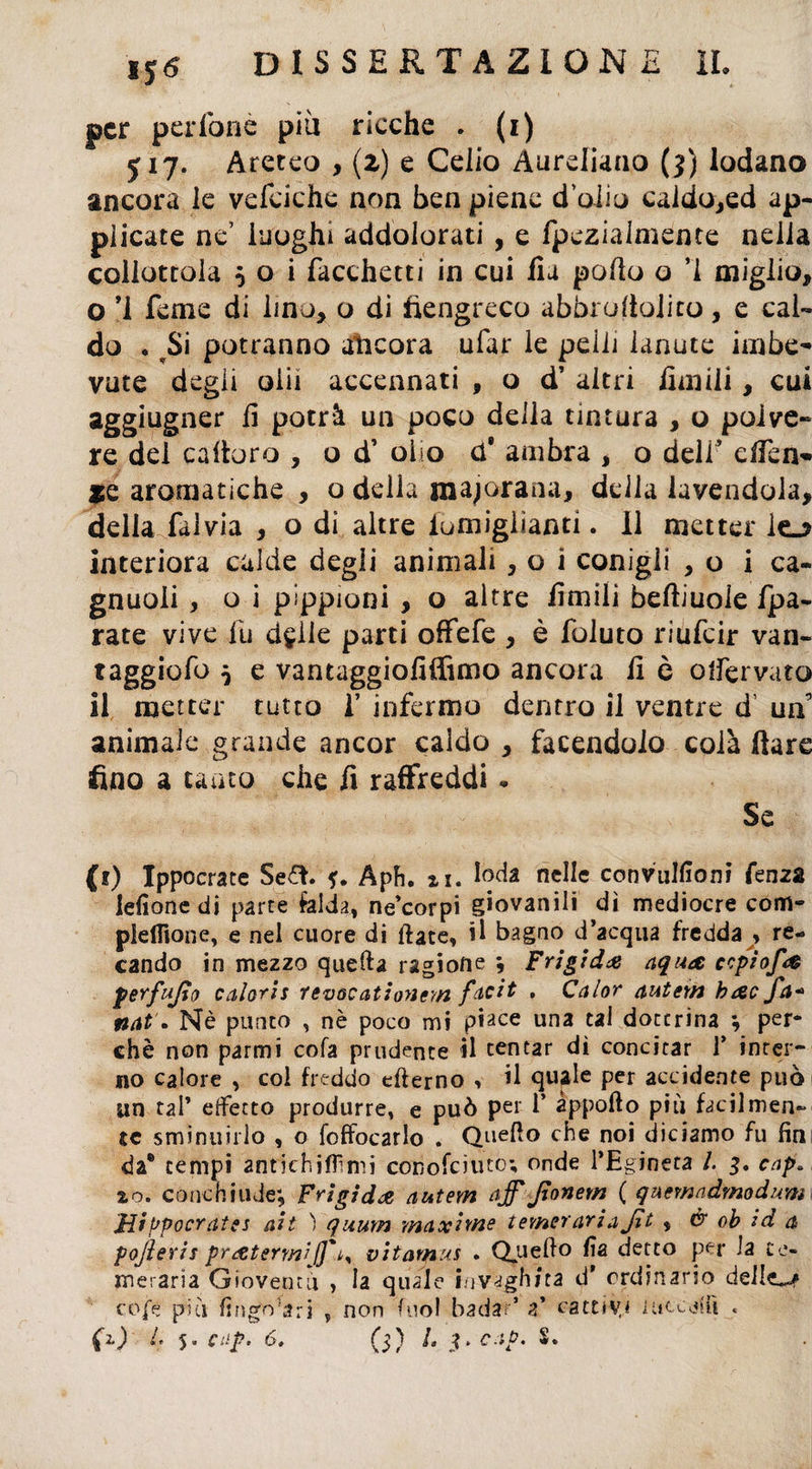 per pedonò piu ricche . (i) J17. Areteo , (2) e Celio Aureliano (3) lodano ancora le vefciche non ben piene dolio caldo,ed ap¬ plicate ne’ luoghi addolorati , e fpezialmente nella collottola 5 o i Tacchetti in cui Ila pollo o ’i miglio, o ’i Teme di lino, o di fiengreco abbroliolico, e cal¬ do . ^Si potranno ancora ufar le pelli lanute imbe¬ vute degli olii accennati , o d’ altri limili, cui aggiugner li potrà un poco della tintura , o polve¬ re del caltoro , o d’ olio d' ambra , o dell’ efTen* *e aromatiche , o delia majoranu, delia lavendola, della falvia , o di altre iumiglìanti. Il metter lo interiora calde degli animali , o i conigli ,0 i ca- gnuoli , o i pippioni , o altre limili beftiuole fpa- rate vive fu d^lie parti offefe , è foluto riufeir van- taggiofo $ e vantaggiofiffimo ancora li è offervato il metter tutto 1’ infermo dentro il ventre d’ un’ animale grande ancor caldo , facendolo colà Ilare fino a tanto che fi raffreddi. Se (i) Ippocrate Sefh Aph. n. loda nelle convulfiom fenza lederne di parte falda, ne corpi giovanili dì mediocre com- pielfione, e nel cuore di fiate, il bagno d’acqua fredda , re¬ cando in mezzo quella ragione ; Frigida aqua ccptofa perfujto calaris revocatioyieyn facit , Calor autem bac Ja« nat • Nè punto , nè poco mi piace una tal dottrina ; per¬ chè non parmi cola prudente il tentar dì concitar 1* inter¬ no calore , col freddo efterno , il quale per accidente può un tal’ effetto produrre, e può per 1* apporto piu facilmen¬ te sminuirlo , o foffocarlo . Quello che noi diciamo fu fin da* tempi antichi filmi conofciuto; onde l’Egineta /. 3. cap» io. conchiude; Frigida autem afffionem ( quemadmodum JJi fjpocrates ait ) quurn maxime temer ariaJìt , & oh id a pojìeris pratermij]'^ vitamus . Quello fia detto per la te¬ meraria Gioventù , la quale invaghita d’ ordinario delle^ coje più fìngo;-?;-j s non Tuoi badar’ a’ cattiva iaccori « fO (* 5 cap» 6. (5) L $>cap. S.