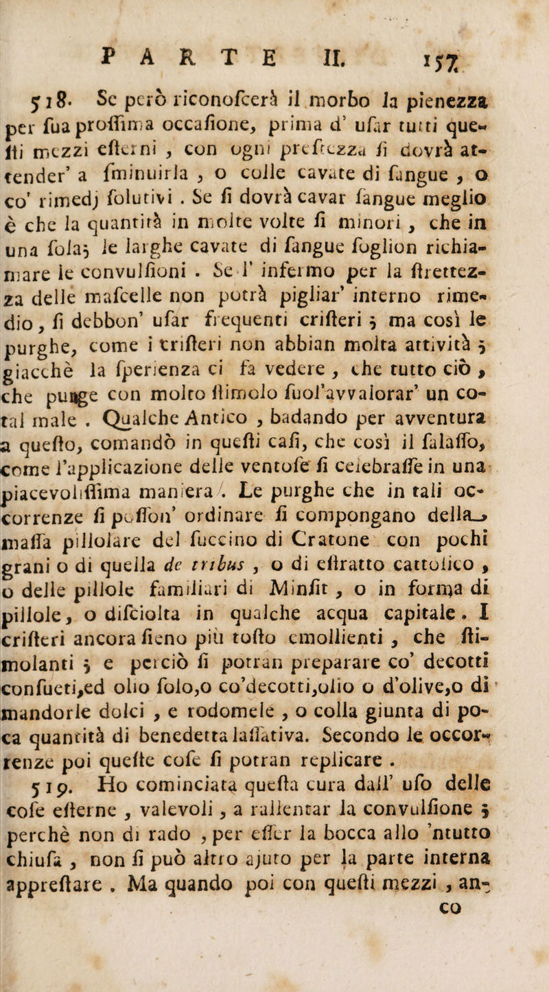 7: ji8- Se però riconofcerà il morbo la pienezza per fuaproflfmna occafione, prima tf ufar tutti que¬ lli mezzi elìcmi , con ogni preftezza fi dovrà at¬ tender ’ a fminuirla , o colle cavate di (angue , o cor rimed; folutivi . Se fi dovrà cavar (angue meglio è che la quantità in molte volte fi minori, che in una foia} le larghe cavate di fangue fuglion richia¬ mare le convulfìoni . SeT infermo per la firettez- za delle mafcelle non potrà pigliar’ interno rime¬ dio , fi debbon’ ufar frequenti crilìeri } ma così le purghe, come i tnfìeri non abbian molta attività } giacché la fperienza ci fa vedere , che tutto ciò , che punge con molto (limolo fuol’avvaiorar’ un co- tal male . Qualche Antico , badando per avventura a quello, comandò in quelli cafi, che così il falalfo, come l’applicazione delle ventole fi ceiebralfein una piacevolifiìma maniera . Le purghe che in tali oc¬ correnze fi pollòif ordinare fi compongano della_> malfa pillolare del fuccino di Oratone con pochi grani o di quella de tnbus , o di diratto cattolico , o delle pillole familiari di Minfit, o in forma di pillole, o difciolta in qualche acqua capitale. I crilteri ancora fieno più tollo emollienti , che (li¬ molanti } e pei ciò fi potran preparare co’ decotti confueti,ed olio folo,o co’decotti^olio o d’olive,o di mandorle dolci , e rodomele , o colla giunta di po¬ ca quantità di benedetta lallàtiva. Secondo le occor¬ renze poi quelle cofe fi potran replicare . 519. Ho cominciata quella cura dall’ ufo delle cofe elterne , valevoli, a rallentar la convulfione 5 perchè non di rado , per dici* la bocca allo ’ntutto chiufa , non fi può altro ajuto per la parte interna apprettare . Ma quando poi con quelli mezzi , an¬ co