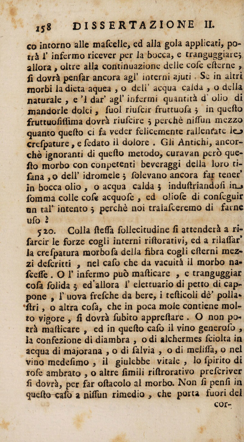 co intorno alle mafcelle, ed alla gola applicati, po¬ trà 1* infermo ricever per la bocca, e trangugiare} allora , oltre alla continuazione delle cofe ederne , fi dovrà penfar ancora agì* interni ajuti « Se in altri morbi la dieta aquea , o deli’ acqua calda , o della naturale , e ’1 dar agl’ infermi quantità d olio di mandorle dolci, fuol riufcir fruttuofa } in quello fruttuoMima dovrà riufcire 3 perchè nifiun mezzo quanto quello ci fa veder felicemente rallenfate iej> crefpature, e fedato il dolore . Gli Antichi, ancor» chè ignoranti di quello metodo, curavan però que¬ llo morbo con conpetenti beveraggi della loro ri¬ fatta , o dell’ idromele 3 fòlevana ancora far tener9 in bocca olio , o acqua calda 3 indultriandofi ìhlj fomma colle cofe acquofe , ed cliofe di confeguir un taf intento 3 perchè noi traiafceremo di farne ufo I 520. Colla ftefla follecitudine fi attenderà a ri¬ farcir le forze cogli interni riftorativi, ed a rilalfar9 la crefpatura morbo fa delia fibra cogli edemi mez¬ zi defcritti , nel cafo che da vacuità il morbo na- fceffe . O lf infermo può mallicare , e trangugiar cofa foìida 3 ed’allora f eiettuario di petto di cap¬ pone , f uova frefche da bere, i tedicoli dè’ polla¬ ci , o altra cofa, che in poca moie contiene mol¬ to vigore , fi dovrà fubito apprefiare . O non po« erà madicare , ed in quedo cafo ii vino generofo , la confezione di diambra , odi alchermes fciolta in acqua di majorana , o di falvia , o di melifl'a, o nel Vino medefimo , il giulebbe vitale , lo Ipirito di rofe ambrato , o altre limili ridrorativo prefcriver fi dovrà, per far odacolo al morbo. Non fi penli in quefto-cafo a niflun rimedio , che porta fuori dei