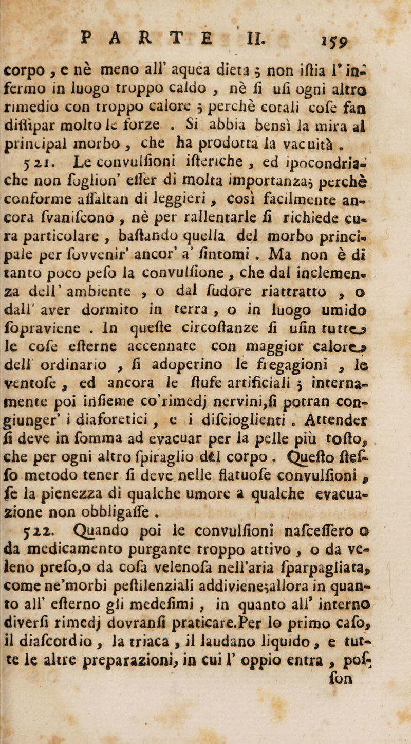 corpo , e nè meno all’ aquea dieta 5 non iitia l’in¬ fermo in luogo troppo caldo , nè fi ufi ogni altro rimedio con troppo calore 5 perchè cotali cofe fan dilììpar molto le forze . Si abbia bensì la mira al principal morbo , che ha prodotta la vacuità . 521. Le convuilioni itteriche, ed ipocondria- che non foglion’ etfer di molta importanza, perchè conforme alfaitan di leggieri, così facilmente an¬ cora fvanifcono , nè per rallentarle fi richiede cu¬ ra particolare , badando quella dei morbo princi¬ pale per fovvenir’ ancor’ a’ /intorni. Ma non è di tanto poco pefo la convui/ìone , che dai inclemen¬ za deli’ambiente , o dal /udore riattratto , o dall' aver dormito in terra , o in luogo umido fopraviene . In quelle circottanze fi ufìn tutte.? le cofe e/lerne accennate con maggior calore* deli ordinario , fi adoperino le fregagioni , le ventofe , ed ancora le fiufe artificiali 5 interna¬ mente poi irifieme co’rimedj nervini,/! potran con¬ giunger’ i diaforetici, e i difcioglienti . Attender fi deve in fomma ad evacuar per la pelle più tolto* che per ogni altro fpiraglio dfcl corpo . Quello ftet fo metodo tener fi deve nelle flatuofe convuilioni 9 fe la pienezza di qualche umore a qualche evacua¬ zione non obbligalfe . J22. Quando poi le convuilioni nafceffero o da medicamento purgante troppo attivo , o da ve¬ leno prefo,o da cofa velenofa nell’aria fparpagiiata, come ne’morbi peltiienziali addiviene,uliora in quan¬ to ali’ elterno gli medefimi , in quanto ali* interno diverfi rimedj dovranfi praticare.Per lo primo cafo, il diafcordio * la triaca , il laudano liquido * e tut¬ te le altre preparazioni; in cui 1’ oppio entra * pot fon