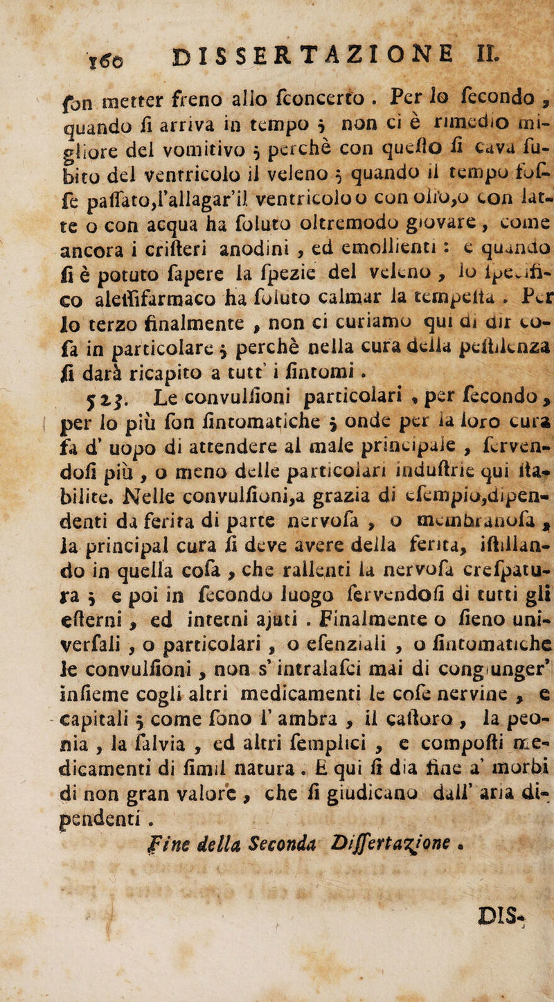 fon metter freno allo fconcerto . Per lo fecondo , quando fi arriva in tempo $ non ci è rimedio mi¬ gliore del vomitivo 5 perchè con quello fi cava fu- bito del ventricolo il veleno 5 quando il tempo toL fe pattato,i’allagar’il ventricolo o conoli’o,o con lat¬ te o con acqua ha foluto oltremodo giovare, come ancora i crifteri anodini , ed emollienti : e quando fi è potuto fapere la fpezie del veleno , lo ipCvifi- co aletìifarmaco ha foluto calmar la ternpeita . Per lo terzo finalmente , non ci curiamo qui cu dir co- fa in particolare , perchè nella cura della pendenza fi darà ricapito a tutt i fintomi. Le convulfioni particolari , per fecondo, per lo più fon fintomatiche * onde per la loro cura fa d’ uopo di attendere al male principale , ferven¬ doli più , o meno delle particolari induftrie qui ita- bilite. Nelle convulfioni,a grazia di efempio,dipen¬ denti da ferita di parte nervofa , o memtuanofa , la principal cura fi deve avere della ferita, iftilian- do in quella cofa , che rallenti la nervofa crefpatu- ra , e poi in fecondo luogo fervendoli di tutti gli efierni, ed interni ajuti . Finalmente o fieno uni- verfali , o particolari, o efenziali , o fintomatiche le convulfioni, non s’intralafci mai di cong<unger’ infieme cogli altri medicamenti le cofe nervine , e capitali 5 come fono 1’ ambra , il cafioro , la peo¬ nia , la falvia , ed altri fempiici , e compofii me¬ dicamenti di fimi! natura * E qui fi dia fine a’ morbi di non gran valore , che fi giudicano dall’ aria di- » pine della Seconda Disertatone . DIS«