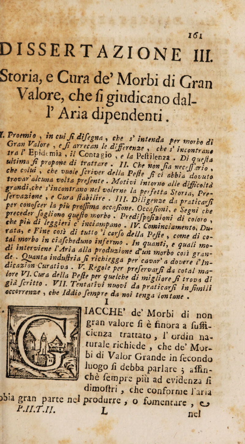 Storia, e Cura de’ Morbi di Gran Valore, che fi giudicano dal- l’Aria dipendenti. r. Proemio , in cui fi difesa , che intenda per morie di Gran Valore , eji arrecavi le differenze rh, ,» • ^ * trai Epidemia , ,/ Contagio , f peftj|en2a . Di quell ultima Jì propone di trattare . //. che no» Jia vecejario Che colui , che vuole ferver della Delie fi ci abbia dovuti trovar alcuna volta prefente . Motivi inumo alle difficolti grandi,che , incontrano nel volerne la Perfetta Storia Pre- Servarne , , Cura /labi/ire . 111. Diligenze da Zlth 'fi per conofeer la p,ù projjima occafi„„e. Occajìoni, e Segni che fhepifditft qU'-ì? W°rh0 • Prliift°l*‘oni di loloro , laJ e F-‘e£S,e:,j. ”2Cì^»o . IV. Cominciarne,no, Du- rata, e fine cosi di tutto l corfo della Pejìe , come di co- tal morbo m etafeheduno infermo . In quanti, e quali mo¬ di interviene l Aria alla produzione di un morbo Lì gran¬ de . Quanta mduUnafi rtchiegga per cavar' a doverel'Jn- 1ore VI Cr ii* • V-Rw‘*per préfervarjì da coiai ma- fi feriti vn TeJlet pe‘r ■Uehh- f m!S‘ì°reJÌ trova di giajcntto. VII. Tentativi nuovi da praticarli in (Imili decorrenze , che Iddio fempre da noi tenga lontane . X IACCHE’ de’ Morbi di non gran valore lì è finora a fufiì- cienza trattato , 1’ ordin na- turale richiede , che de’ Mor¬ bi di Valor Grande in fecondo luogo lì debba parlare 5 affin¬ chè fetnpre più ad evidenza lì diino (tri} che conforme l’aria abia gran parte nel produrre , o fomentare , o r.Il.T.11. L ad