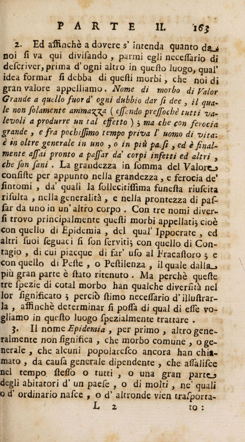 2. Ed affinchè a dovere s' Intenda quanto daj noi fi va qui divifando , panni egli necefiario di defcriver, prima d’ogni altro in quello luogo, qual’ idea formar fi debba di quelli morbi, che noi di gran valore appelliamo. Nome di morbo di Valor Grande a quello fuor d' ogni dubbio dar fi dee , il qua¬ le non folamente ammala ( effondo puffo che tutti va¬ levoli a produrre un tal effetto ) * ma che con ferocia grande , e fra pochiffimo tempo priva f uomo di vita-, è in oltre generale in uno , o in più paffi , ed è final¬ mente affai pronto a paffar da' corpi infetti ed altri , che fon fimi. E a grandezza in lomma del Valorc»> confifte per appunto nella grandezza , e ferocia de’ fintomi , da’ quali la follecitiffima funefla riufeita rifulta , nella generalità , e nella prontezza di paf¬ far da uno in un’altro corpo . Con tre nomi diver¬ tì trovo principalmente quelli morbi appellati* cioè con quello di Epidemia , del qual’ Ippocrate , ed altri fuoi feguaci fi fon ferviti* con quello di Con¬ tagio , di cui piacque di far’ ufo al Pracafloro * e con quello di Pelle , o Peftilenza , il quale dalla., più gran parte e fiato ritenuto . Ma perchè quelle tre fpezie di cotal morbo han qualche diverfità nel lor lignificato * perciò ftimo necelfario d’illuftrar- la , affinchè determinar fi pofla di qual di efle vo¬ gliamo in quello luogo fpeziaimente trattare . Il nome Epidemia , per primo , altro gene¬ ralmente non lignifica , che morbo comune , o ge¬ nerale , che alcuni popoiarefeo ancora han chia¬ mato , da caulà generale dipendente , che aflalifce nel tempo, Hello o tutti , o una gran parto degli abitatori d’ un paefe , o di molti, ne’ quali o d’ ordinario nafee , o d’ altronde vien trafporta- L z to :