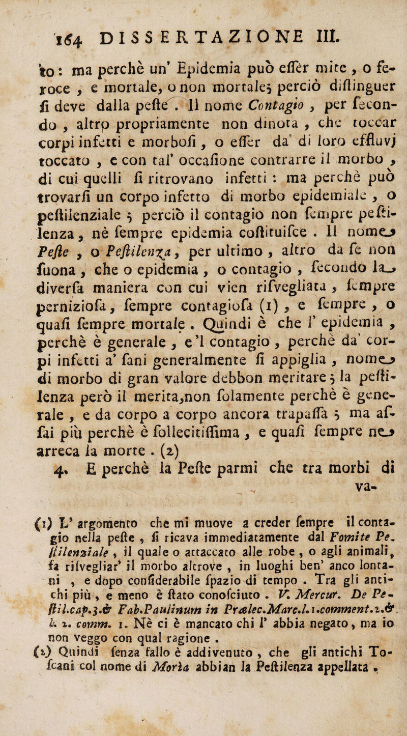 to : ma perchè un’ Epidemia può elfér mite , o fe¬ roce , e mortale, onon mortales perciò dirtinguer fi deve dalla peftè. li nome Contagio y per fecon¬ do , altrp propriamente non dinota , che toccar corpi infetti e morbofi , o elFer da di loro effluvi toccato , e con taf occafione contrarre il morbo , di cui quelli fi ritrovano infetti : ma perchè può trovarli un corpo infetto di morbo epidemiaie , o peftilenziaie $ perciò il contagio non Tempre pelli- lenza, nè Tempre epidemia coftituifce . 11 nomo Pefie , o Peflilenita, per ultimo , altro da fe non fuona , che o epidemia , o contagio , fecondo 1&_> diverfa maniera con cui vien rifvegliata , fempre perniziola, fempre contagiofa (1) , e fempre , o quali fempre mortale . Quindi è che 1’ epidemia , perchè è generale , e’1 contagio , perchè da’ cor¬ pi infetti a’ fani generalmente fi appiglia , nomo di morbo di gran valore debbon meritare 5 la pelli- lenza però il merita,non folamente perchè è gene¬ rale , e da corpo a corpo ancora trapafla } ma af¬ fai più perchè è foileci tifimi a , e quali fempre no arreca la morte . (2) 4* E perchè la Pelle parmi che tra morbi di (2) L* argomento che mi muove a creder Tempre il conta¬ gio nella pelle , li ricava immediatamente dal Fomite Pem jtilenziale , il quale o actaccato alle robe , o agli animali, fa rifvegliar* il morbo altrove , in luoghi ben’ anco lonta¬ ni , e dopo conliderabile fpazio di tempo . Tra gli anti¬ chi più * e meno è fiato conofciuto . K Merci#. De Pe- fiìl.cap.$.é Fab>Paulinum in PraIec.Marc.l»i»comment.t.&. b. %. comm. 1. Nè ci è mancato chi 1* abbia negato, ma io non veggo con qual ragione . (2.) Quindi lenza fallo è addivenuto , che gli antichi To¬ fani col nome di Morìa abbian la Pcftiienza appellata »
